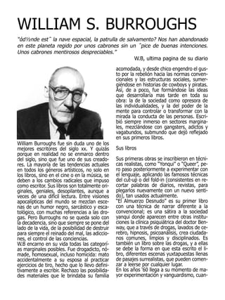WILLIAM S. BURROUGHS
“άd½nde est΅ la nave espacial, la patrulla de salvamento? Nos han abandonado
en este planeta regido por unos cabrones sin un ΅pice de buenas intenciones.
Unos cabrones mentirosos despreciables.”
                                                 W.B, ultima pagina de su diario
                                                 acomodada, y desde chico engendro el gus-
                                                 to por la rebelión hacia las normas conven-
                                                 cionales y las estructuras sociales, sumer-
                                                 giéndose en historias de cowboys y piratas.
                                                 Así, de a poco, fue formándose las ideas
                                                 que desarrollaría mas tarde en toda su
                                                 obra: la de la sociedad como opresora de
                                                 las individualidades, y la del poder de la
                                                 mente para controlar o transformar con la
                                                 mirada la conducta de las personas. Escri-
                                                 bió siempre inmerso en sectores margina-
                                                 les, mezclándose con gangsters, adictos y
                                                 vagabundos, submundo que dejó reflejado
                                                 en sus primeros libros.
William Burroughs fue sin duda uno de los
mejores escritores del siglo xx. Y quizás        Sus libros
porque en realidad no se enmarco dentro
del siglo, sino que fue uno de sus creado-       Sus primeras obras se inscribieron en técni-
res. La mayoría de las tendencias actuales       cas realistas, como “Yonqui” o “Queer”, pe-
en todos los géneros artísticos, no solo en      ro paso posteriormente a experimentar con
los libros, sino en el cine o en la música, se   el lenguaje, aplicando las famosos técnicas
deben a los cambios radicales que impuso         del cut-up o del fold-in (consistentes en re-
como escritor. Sus libros son totalmente ori-    cortar palabras de diarios, revistas, para
ginales, geniales, desopilantes, aunque a        plegarlos nuevamente con un nuevo senti-
veces de una difícil lectura. Entre visiones     do), tan usados actualmente.
apocalípticas del mundo se mezclan esce-         “El Almuerzo Desnudo” es su primer libro
nas de un humor negro, sarcástico y esca-        con una técnica de narrar diferente a la
tológico, con muchas referencias a las dro-      convencional; es una sátira a la sociedad
gas. Pero Burroughs no se queda solo con         yanqui donde aparecen entre otras institu-
la decadencia, sino que siempre se pone del      ciones la clínica psiquiátrica del doctor Ben-
lado de la vida, de la posibilidad de destruir   way, que a través de drogas, lavados de ce-
para siempre el reinado del mal, las adiccio-    rebro, hipnosis, psicoanálisis, crea ciudada-
nes, el control de las conciencias.              nos comunes, limpios y disciplinados. Es
W.B encarno en su vida todas las categorí-       también un libro sobre las drogas, y a ellas
as marginales posibles. Fue drogadicto, nó-      se debe la forma en que esta escrito el li-
made, homosexual, incluso homicida: mato         bro, diferentes escenas yuxtapuestas llenas
accidentalmente a su esposa al practicar         de pasajes surrealistas, que pueden comen-
ejercicios de tiro, hecho que lo llevo defini-   zar a leerse por cualquier lugar.
tivamente a escribir. Rechazo las posibilida-    En los años ‘60 llega a su momento de ma-
des materiales que le brindaba su familia        yor experimentación y vanguardismo, cuan-
 