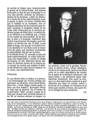 do escribe la trilogía nova, revolucionando
el genero de la ciencia-ficción. Acá expresa
Burroughs su idea de que el lenguaje es un
virus que permite controlar las acciones y
deseos de las personas, y debe ser destrui-
do a través de armas experimentales como
la poesía, la sátira y el humor. También dice
que la realidad no es verdadera, sino un
bloqueo planetario de los invasores para im-
pedir visualizar el verdadero estado de las
cosas (esto influenciará en la escritura pa-
ranoica propia de Philip Dick). La policía No-
va se enfrenta a los Holdings que, a través
de los medios de comunicación, de las dro-
gas, el sexo y el lenguaje, mantienen bajo
control a las personas. Burroughs, quien fue
adicto a la heroína por casi 15 años, nunca
alabo la droga, sino que por el contrario tra-
to de develarla en sus libros como la mayor
arma del poder, que mantiene neutralizada
la potencialidad vital del ser humano.
En la década de los ‘70, cansado un poco de
tanta experimentación, se vuelca hacia téc-
nicas mas tradicionales y escribe la trilogía
del Espacio. En ella, diferentes héroes ate-
rrizan en diversos puntos de la historia pa-
ra corregir los errores que impiden el desti-        las sombras, como a el le gustaba. Revolu-
no del hombre de viajar hacia el espacio: no         ciono la ciencia ficción, influyo ideológica-
en naves, sino espiritualmente.                      mente en la música punk, tanto en las letras
                                                     como en la visión apocalíptica del mundo,
Influencias                                          fue el padre de la literatura cyberpunk y del
                                                     heavy-metal, y así podríamos seguir esta-
En sus últimos años se dedica a la pintura,          bleciendo conexiones. Solo quien se acer-
y es homenajeado por muchos artistas que             que a su obra podrá darse cuenta de la gran
reconocen su influencia, como David Bowie,           influencia que tiene en nuestra cultura y
Brian Eno y Frank Zappa (¡hasta grabo un             forma de ver la realidad. Un visionario no es
disco con Kurt Kobain!). Burroughs influyo           tanto quien predice el futuro, sino quien tie-
en todo tipo de géneros: fue el mentor de            ne la inteligencia para producirlo.
la generación “beat”, aunque a pesar de la                                                    J.M.
fama que alcanzo esta corriente literaria en
los ‘60, se mantuvo siempre al margen, en

Con esta nota no queremos fomentar el uso de la droga ni nada de eso, es más decimos no se droooo-
guen no se drooooguen, o se lo contamos a papá a mamá a duhalde a maradona, y ahí si se arma. La
verdad es que por nuestra parte seguimos los consejos de nuestro consultor psiquiátrico, el Lic. Silvio
Sandré, que una vez estando en Tandil, abajo de una sombrilla, mientras él cebaba mates con yuyo, nos
dijo: “Vuestras mentes son débiles y enfermas, y el consumo de una sustancia alucinógena o envolven-
temente inhibitoria puede desequilibrar su pequeño nexo con el mundo”, a lo que dijimos “lo qué?”, e in-
mendiatamente nos gruñó “tan locos, apenas agarrado su culo con la tierra, asi que no se fumen ese gri-
llo que se les va a a volar el marulo, pibe jetón”. Sabias palabras que seguimos mientras nos inyectába-
mos choripanes fríos en el globo ocular, y el doctor nos mira comiéndose una colación de tapir.
 