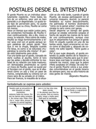 POSTALES DESDE EL INTESTINO
El gordo Muerte es un individuo abso-           ción se dio más tarde, cuando el gordo
lutamente repelente. Tiene todos los            Muerte, de escasa participación en el
tics de un enfermo, peor aún es bien            universo moquero, alucinó. Le pareció
parecido a un degenerado. Le gusta to-          fantástico su nuevo descubrimiento,
do tipo de perversión pero, no puede            me palmeaba el hombro diciéndome
aguantar que su chica, Paulita se coma          “cómo no lo pensé antes”, mientras me
los mocos.                                      miraba la nariz como con ganas.
Hace un tiempo que están juntos pero,           Decidí alejarme un tiempo del gordo
las constantes horneadas de Paulita li-         porque se estaba volviendo cargoso el
man continuamente, día a día, moco a            hecho de sacarle las manos de la nariz
moco, la relación. Para colmo de males,         de uno continuamente, aunque creo
Paulita se niega terminantemente a te-          que mi alejamiento fue porque el gordo
ner sexo oral con el gordo porque se-           hirió mi orgullo cuando en una de las
gún palabras del propio gordo “dice             tantas veces, logró arrancarme un mo-
que si me la chupa, después cuando              co como al descuido y, después de co-
me besa, es como si se estuviese chu-           merlo me soltó tajante: “tiene gusto a
pándose la concha ella misma”. El gor-          viejo”.
do está totalmente para atrás.                  Por lo que supe después, el gordo en-
Fue una tarde que el gordo, cansado de          tendió su poder dentro de la relación y
darle vueltas al asunto, tomó el toro           chantajeaba a Paulita para que le prac-
por las astas y decidió enfrentar la rea-       ticara sexo oral bajo la condición de no
lidad de su relación con toda madurez:          comerle los mocos, cosa que la pobre
sin demasiados preámbulos se comió              infeliz aceptaba sin chistar. De esta for-
un moco de Paulita, quien se quejó por          ma el gordo Muerte volvía a sus anda-
el forcejeo con el gordo, que se le aba-        das convirtiéndose en el gordo bizarro
lanzó como un oso y tras un pase de             de siempre pero, eso es otra historia de
manos, congratulaba su victoria con un          esta gente de mierda.
moco seco de su amada en el índice.                                  Alejandro Mesalina.
Para ser francos, lo inaudito de la situa-

llantodemudo se expresa para ustedes:
  Nuestro país se encuentra en     pero si no hay otra cosa.   Asi que junten fuerzas solos,
     esta situación en estos             delen nomás.          vista al frente y a aguantarse
           momentos:              2. No piensen que Dios los             los tortazos.
 estamos hasta los manos. Por    va a ayudar. Dios es manco,
 eso les damos estos consejos:   tuerto, rengo y medio pavo.
 1. No coman soja. Pidan chan-      Está para la cachetada.
  cho o mejor vaca, porque el
   chancho es animal sagrado,
 