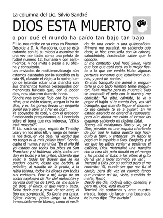 DIOS ESTA MUERTO
La columna del Lic. Silvio Sandré



o por qué el mundo ha caído tan bajo tan bajo
El Lic. nos recibe en su casa en Pinamar.     do de una novia o una quinceañera.
Despide a D. A. Maradona, que se está         Primero me paralicé, no sabiendo que
tratando con él, su miedo a asumirse de       decir, le hice una seña con la cabeza,
una vez por todas como una pelota de          saludándolo, haciendole saber que lo
fútbol numero 12, humana y con senti-         conocía.
mientos, y nos invita a pasar a su ofici-     El me contesto ‘Qué hacé Silvio, viste
na y consultorio.                             que loco que está esto, es la mejor fies-
Los enviados de nosfuimosalcarajo aún         ta a la que he venido. Hubo algunas
estamos asustados por lo sucedido en la       partuzas romanas que estuvieron bue-
ruta 45, durante el viaje, a la noche, lue-   nas, y pará de contar.’
go de intentar robar una chancha con          Ya más tranquilo me animé a pregun-
sus chanchitos fuimos perseguidos por         tarle lo que todo hombre teme pregun-
menonitas furiosos que, con el poder          tar: Falta mucho para mi muerte?. Dios
dios, nos atacaron durante horas.             se acomodó el pelo con la mano y me
Sandré nos explica: “ojo con los meno-        contestó: ‘No pibe, calmate, te va a
nitas, que están relocos, cargan la ira de    pegar el bajón si te cuento éso, vos viví
dios, y en los gorros llevan un pequeño       tranquilo, que cuando llegue el momen-
puñal para abrir al infiel en dos”.           to ese camión te va a avisar’. En mi
Ya apoyados de coté, y con el grabador        estado alterado no entendí la respuesta,
funcionando preguntamos al Licenciado         pero aún ahora me cuido al cruzar las
sobre el tema que nos interesa, “¿Dios        esquinas sabiendo mi destino fatal.
está muerto?”.                                Bueno, allí estabamos Dios y yo, yo y
El Lic. sacá su pipa, regalo de Timothy       Dios, parados en una esquina charlando
Leary en los años 60, y luego de llenar-      de por qué le había puesto ese hoci-
la nos dice, en voz baja “la verdad que       quito al tapir, y entonces un fútbol le
no tengo ni la más pálida idea”. Sonríe,      pegó en la espalda a Dios. Enojado, y al
aspira el humo, y continúa “En el año 66      ver que los pibes venían a pedirnos el
yo estaba con todos los pibes en San          esférico, Dios materializó una navajita
Francisco y si hubieran visto, todos an-      con la cara del pato donald en el mango
dan en bolas y a los gritos, diciendo que     y les pinchó el fulbo a los pibes al grito
veían a todos los dioses que se les           de ‘ya van a joder conmigo, ya van’.
puedan ocurrir, desde ese barbón, al          Increpé a Dios por su actitud pero el me
peladito, al ruludito de la pelota, a la      contesto: ‘Si, puede ser que me fui al
rubia tetona, todos los dioses con todas      carajo, pero de vez en cuando tengo
sus variantes. Pero a mí, luego de un         que mostrar mi ira, viste, cuestión de
coctel explosivo de flor del melocotón y      mafia, flaco’.
cerveza quilmes de 1940, se me apare-         Desde ése día, todavía estoy caliente, y
ció dios, el único, el que viste y calza.     para mí, Dios, está muerto”
Debo decir que a pesar de ser ateo, el        Terminó de contarnos y ante nuestra
tipo me sorprendió. Su facha era única.       mirada, luego de largar una bocanada
Ojitos claros, pelito largo la túnica         de humo dijo: “Por buchón”.
inmaculadamente blanca, como el vesti-
 