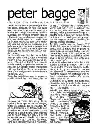 peter bagge




                                                                              petter dibujado por
                                                                                    daniel clowes
otra nota sobre comics que nunca vas a leer
aaaah, que bueno es peter bagge. que        En los 31 números de la revista HATE
tipo culto, delicado, se nota que cada      vemos a Buddy crecer, su relación con
cosa que hace la piensa, la analiza, y      sus padres, con sus novias, con sus
realiza su trabajo totalmente intelec-      amigos, hasta que finalmente llega a la
tualizado, sin ninguna emoción que lo       adultez total, al casarse y seguir siendo
influya, sin que sus broncas, sus prejui-   un idiota borracho degenerado y vago,
cios, sus debilidades, y todo éso que       con su negocio de cosas usadas y su
los artistas mediocres usan como mate-      querida esposa psicótica.
rial para sus obras, se inmiscuya, que      También podés leer de Bagge, THE
bella obra, que hermosos pensamien-         BRADLEYS, que es la adolescencia de
tos sobre el mundo juajauajauajauaua-       Buddy, con su madre loca, su padre re-
jauajauaj. No nonnonononono. JA. Na-        accionario, su hermano facho (que ter-
da que ver.                                 minará siendo un milico estúpido), su
La historieta que hizo famoso a Peter       hermana idiota (que escucha los peores
Bage se llama HATE (ODIO, si no sabés       grupos de los ochenta, con Cindy Lau-
inglés o si no estás sometido por el im-    per a la cabeza).
perio). ¿De qué se trata? Es la vida de     Y si ya te cebás leéte todas las cosas
Buddy Bradley, un pibe que vive en Se-      sueltas que hizo para NEAT STUFF!, su
atle, con sus amigos Stinky (Apestoso)      revista en los ochenta, con Goon on the
y George Hamilton III, con su novia Va-     Moon, Junior, y un montón de persona-
lerie y su amiga-exnovia-amante-loca        jes deformes y enloquecidos que nos
del carajo, Lisa.                           muestran porque nos sentimos unos hi-
Todas las estupideces que te pasan en       jos de puta todos los días. ¡Es que es-
la vida juvenil, las borracheras, las pe-   tamos todos locos!.
                                            Uhmmmm, si si, como me gusta esta
                                            historieta, toda la mala leche, todo el
                                            descontrol y la locura de los persona-
                                            jes,    jajajajajaj,
                                            cuando Lisa apa-
                                            rece totalmente
                                            drogada y vestida
                                            de     Snoopy,     y
                                            Stinky entra des-
leas con tus novias histéricas y lo es-     nudo       mientras
túpido y locos que están tus amigos,        Buddy y Lisa están
todas las cagadas que se mandan, to-        cenando y tiene la
do el descontrol y el desconcierto que      pija toda podrida
te rodean están ahí, retratado con un       por alguna enfer-
dibujo de la puta madre, unos guiones       medad venérea,
que te hacen cagar de risa, y a la vez      que lindo, que
lamentarte por el pobre Buddy, que no       bueno, que her-
es que sea mejor que todo los otros,        mosa expresión
pero es el protagonista de la historieta.   del mundo.
 