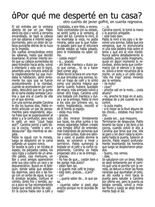 άPor qué me desperté en tu casa?
                                             otro cuento de javier goffré, en cuenta regresiva.
El sol entraba por la ventana         a tostadas, a aire tibio, a verano. - ...si.
abierta de par en par. Pablo          Todo contrastaba con su estado, Carolina sonrió, le tomó la mano
abrió los ojos y volvió a cerrarlos   se sentó junto a la ventana, al y la acarició amigable.
encandilado, se tapó la cabeza        calor del sol. Carolina lo miró, él - está todo bien.
con las sábanas e intentó seguir      no levantaba la vista, no podía Pablo la miró a los ojos y le de-
durmiendo, pero un dolor de ca-       mirarla, sabía que lo que hubie- volvió una sonrisa. Sabía que era
beza punzante detrás de la nuca       ra pasado para que él estuviera venganza, que no pronunciaría
se lo impedía.                        donde estaba ya había pasado, ni una sola palabra más sobre el
Dio vueltas enroscándose entre        pero le molestaba no saber có- tema y que era al vicio insistir.
las sábanas, hasta que decidió        mo.                                 Nunca sabría detalladamente lo
levantarse. Al primer intento sin-    - ¿estás mejor?                     sucedido, pero podía imaginarlo,
tió que su cabeza aumentaba de        - si... gracias.                    quizá en algún momento lo re-
peso tirándolo hacia atrás, volvió    - ahí tenés manteca y dulce pa- cordase, ahora tenía que confor-
a intentarlo y esta vez lo logró,     ra que comas... te va a hacer marce con el silencio y la espe-
advertido unos minutos antes de       bien comer algo.                    ra. Volvió a tener recuerdos de la
la resplandeciente luz que inun-      Pablo torció la boca en una mue- noche, un auto y un cielo claro,
daba la habitación, abrió lenta-      ca que simulaba una sonrisa, to- “ella me trajo” pensó mirando
mente los ojos que se fueron          mó un trago de café y lo sintió por la ventana.
acostumbrando a la claridad,          como una pócima mágica que - ¡la moto!
cuando se acomodaron por com-         barría cuanto hubiera quedado - ¿que?
pleto, descubrió que en la punta      de resaca, más animado volvió a - anoche salí en la moto... ¿esta
de la cama estaba sentada Caro-       tomar otro trago, Carolina untó afuera?
lina y que era el cuarto de ella      una tostada con manteca y dul- - no, anoche te traje en el auto,
en el que dormía.                     ce y se la entregó, Pablo la miró andabas de a pié cuando te en-
Con una sonrisa amable Carolina       a los ojos por primera vez, su contré.
le dio los buenos días, Pablo in-     rostro resplandecía, recordó el - la puta madre.
tentó articular un par de pensa-      de él frente al espejo.             - a lo mejor se la llevó alguno de
mientos para responderle, algu-       - estás muy linda.                  los chicos... estabas muy borra-
na frase que se superpusieran al      - gracias.                          cho.
dolor y a la confusión, pero solo     Los dos miraron tímidamente - pueda ser... que moquero.
le salió un seco “¿qué hago           sus tazas, los años juntos o los Terminaron de desayunar, Pablo
acá?”. Carolina sonrió y salió ha-    meses separados habían creado levantó las tazas y las llevo a las
cia la cocina, “vestite y vení a      una timidez difícil de entender, cocina, cuando volvió le dijo a
desayunar” dijo mientras se ale-      más tratándose de personas que Carolina que tenía que irse, ella
jaba.                                 han vivido juntas, todo era silen- se paró y sin decir nada lo acom-
Pablo la siguió con la mirada,        cio y calor, el pueblo dormía la pañó hasta la puerta. Salieron al
luego se desplomó en la cama          siesta, se volvieron a mirar y porche, Pablo respiró profunda-
soltando un suspiro ronco.            sonrieron. Pablo sumergió la mente levantando los hombros
Se lavaba la cara y se miraba al      tostada en el café y la comió rá- que luego se desplomaron pesa-
espejo, los párpados caídos, los      pidamente, Carolina ya había dos.
ojos rojos y cubierto de un ama-      preparado otra y se la entregó.     - bueno, nos vemos.
rillo pálido, casi mortuorio, un      - gracias.                          - dale.
Bar y unos amigos aparecieron         - no hay de que... ¿están bien o Se saludaron con un beso, Pablo
ante sus ojos como un rayo y se       les pongo más dulce?                se alejó lentamente por el cami-
desvanecieron. Buscó en el boti-      - están bien así.                   no que unía el porche con la ve-
quín, donde sabía que estaban         - si querés más café te traigo.     reda, se detuvo a mirar las flores
las aspirinas, sacó dos y las tra-    - está bien, gracias... ¿Caro?      naranjas que apuntaban al cielo,
gó con un sorbo de agua, lo que       - ¿si?                              se dio vuelta y miró hacia la
le produjo arcadas, contuvo el        - ...quería saber de... lo que pa- puerta para saludar a Carolina
vómito, sintió frío y tembló, po-     sa.                                 por última vez, pero la puerta ya
co a poco se fue recomponiendo        - ¿querías saber si pasó algo estaba cerrada, volvió a mirar
hasta que sintió ánimo de salir.      anoche porque no te acordás de las flores y luego se alejó lenta-
En la cocina había olor a café y      nada?                               mente bajo el sol.
 