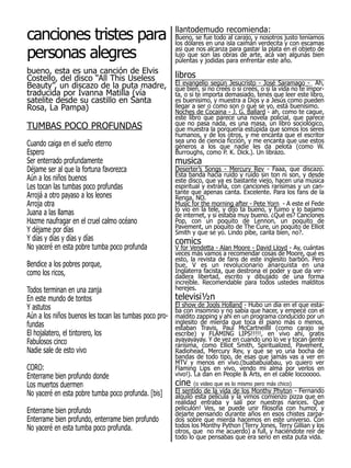 canciones tristes para                               llantodemudo recomienda:


personas alegres
                                                     Bueno, se fue todo al carajo, y nosotros justo teníamos
                                                     los dólares en una isla caimán verdecita y con escamas
                                                     asi que nos alcanza para gastar la plata en el objeto de
                                                     lujo que son las obras de arte, acá van algunas bien
                                                     pulentas y jodidas para enfrentar este año.
bueno, esta es una canción de Elvis
Costello, del disco “All This Useless                libros
Beauty”, un discazo de la puta madre,                El evangelio según Jesucristo - José Saramago - Ah,
                                                     que bien, si no creés o si creés, o si la vida no te impor-
traducida por Ivanna Matilla (vía                    ta, o si te importa demasiado, tenés que leer este libro,
satelite desde su castillo en Santa                  es buenísimo, y muestra a Dios y a Jesús como pueden
Rosa, La Pampa)                                      llegar a ser o como son o qué se yo, está buenísimo.
                                                     Noches de Cocaina - J. G. Ballard - ah, como te cague,
                                                     este libro que parece una novela policial, que parece
TUMBAS POCO PROFUNDAS                                que no pasa nada, es una masa, un libro sociológico,
                                                     que muestra la porquería estúpida que somos los seres
                                                     humanos, y de los otros, y me encanta que el escritor
Cuando caiga en el sueño eterno                      sea uno de ciencia ficción, y me encanta que use estos
                                                     géneros a los que nadie les da pelota (como W.
Espero                                               Burroughs, como P. K. Dick.). Un librazo.
Ser enterrado profundamente                          musica
Déjame ser al que la fortuna favorezca               Deserter’s Songs - Mercury Rev - Faaa, que discazo.
Aún a los niños buenos                               Esta banda hacía ruido y ruido sin ton ni son, y desde
                                                     este disco, que ya es bastante viejo, hacen una música
Les tocan las tumbas poco profundas                  espiritual y extraña, con canciones rarísimas y un can-
Arrojá a otro payaso a los leones                    tante que apenas canta. Excelente. Para los fans de la
                                                     Renga, NO.
Arroja otra                                          Music for the morning after - Pete Yorn - A este el Fede
Juana a las llamas                                   lo vio en la tele, y dijo ta bueno, y fuimo y lo bajamo
                                                     de internet, y si estaba muy bueno. ¿Qué es? Canciones
Hazme naufragar en el cruel calmo océano             Pop, con un poquito de Lennon, un poquito de
Y déjame por días                                    Pavement, un poquito de The Cure, un poquito de Elliot
                                                     Smith y que se yo. Lindo pibe, canta bien, no?.
Y días y días y días y días                          comics
No yaceré en esta pobre tumba poco profunda          V for Vendetta - Alan Moore - David Lloyd - Ay, cuántas
                                                     veces más vamos a recomendar cosas de Moore, qué es
                                                     esto, la revista de fans de este inglesito barbón. Pero
Bendice a los pobres porque,                         bue, V es un revolucionario anarquista en una
como los ricos,                                      Inglaterra facista, que destrona el poder y que da ver-
                                                     dadera libertad, escrito y dibujado de una forma
                                                     increíble. Recomendable para todos ustedes malditos
Todos terminan en una zanja                          herejes.
En este mundo de tontos                               televisi½n
Y astutos                                             El show de Jools Holland - Hubo un día en el que esta-
                                                      ba con insomnio y no sabía que hacer, y empecé con el
Aún a los niños buenos les tocan las tumbas poco pro- maldito zapping y ahí en un programa conducido por un
fundas                                                inglesito de mierda que toca el piano más o menos,
                                                      estaban Travis, Paul McCartneillll (como carajo se
El hojalatero, el tintorero, los                      escribe) y FLAMING LIPS!!!!!, en vivo ahí, gratis
Fabulosos cinco                                       ayayayayay. Y de vez en cuando uno lo ve y tocan gente
                                                      rarísima, como Elliot Smith, Spiritualized, Pavement,
Nadie sale de esto vivo                               Radiohead, Mercury Rev, y que se yo una bocha de
                                                     bandas de todo tipo, de esas que jamás vas a ver en
                                                     MTV y menos en vivo.(buababuiabau, yo quiero ver
CORO:                                                Flaming Lips en vivo, vendo mi alma por verlos en
Enterrame bien profundo donde                        vivo!). La dan en People & Arts, en el cable locooooo.
Los muertos duermen                                  cine   (o video que es lo mismo pero más chico)
No yaceré en esta pobre tumba poco profunda. [bis]   El sentido de la vida de los Monthy Phyton - Fernando
                                                     alquiló esta película y la vimos comienzo pizza que en
                                                     realidad entraba y salí por nuestras narices. Que
Enterrame bien profundo                              peliculón! Ves, se puede unir filosofía con humor, y
                                                     dejarte pensando durante años en esos chistes zarpa-
Enterrame bien profundo, enterrame bien profundo     dos sobre que mierda hacemos en este universo. Con
No yaceré en esta tumba poco profunda.               todos los Monthy Python (Terry Jones, Terry Gillian y los
                                                     otros, que no me acuerdo) a full, y haciéndote reir de
                                                     todo lo que pensabas que era serio en esta puta vida.
 
