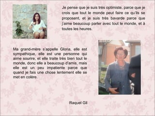 Je pense que je suis très optimiste, parce que je
crois que tout le monde peut faire ce qu’ils se
proposent, et je suis très bavarde parce que
j’aime beaucoup parler avec tout le monde, et à
toutes les heures.

Ma grand-mère s’appelle Gloria, elle est
sympathique, elle est une personne qui
aime sourire, et elle traite très bien tout le
monde, donc elle a beaucoup d’amis, mais
elle est un peu impatiente parce que
quand je fais une chose lentement elle se
met en colère.

Raquel Gil

 