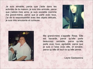 Je suis aimable, parce que j’aide dans les
activités de la maison; je suis très amicale, parce
que j’adore mes amis; je suis sociable (comme
ma grand-mère), parce que je parle avec tous,
j’ai de la responsabilité avec des objets délicats,
je suis très amusante et curieuse.

Ma grand-mère s’appelle Rosa. Elle
est bavarde, parce qu’elle parle
beaucoup; sociable, parce qu’elle
parle avec tous; agréable, parce que
je suis à l’aise avec elle, et sincère,
parce qu’elle dit tout ce qu’elle pense.
Leyre Gastearena

 