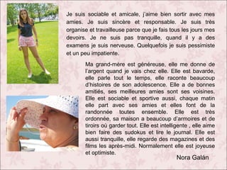 Je suis sociable et amicale, j’aime bien sortir avec mes
amies. Je suis sincère et responsable. Je suis très
organise et travailleuse parce que je fais tous les jours mes
devoirs. Je ne suis pas tranquille, quand il y a des
examens je suis nerveuse. Quelquefois je suis pessimiste
et un peu impatiente.
Ma grand-mère est généreuse, elle me donne de
l’argent quand je vais chez elle. Elle est bavarde,
elle parle tout le temps, elle raconte beaucoup
d’histoires de son adolescence. Elle a de bonnes
amitiés, ses meilleures amies sont ses voisines.
Elle est sociable et sportive aussi, chaque matin
elle part avec ses amies et elles font de la
randonnée toutes ensemble. Elle est très
ordonnée, sa maison a beaucoup d’armoires et de
tiroirs où garder tout. Elle est intelligente , elle aime
bien faire des sudokus et lire le journal. Elle est
aussi tranquille, elle regarde des magazines et des
films les après-midi. Normalement elle est joyeuse
et optimiste.

Nora Galán

 
