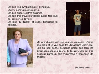 Je suis trés sympathique et généreux.
J'aime sortir avec mes amis.
Je suis sincère et trés organisé.
Je suis très travailleur parce que je fais tous
les jours mes devoirs.
Je joue au basket et j'aime beaucoup le
football.

Ma grand-mère est une grande cuisinère. J'aime
ses plats et je vais tous les dimanches chez elle.
Elle est une bonne personne parce que tous les
dimanches elle me donne de l'argent. Elle est très
curieuse parce qu´elle s'intéresse à beaucoup de
choses.

Eduardo Abril

 