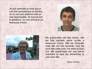 Je suis optimiste je crois que je
suis très sympathique et sincère.
Je ne suis pas ordonné mais je
suis responsable. Je suis bavard
et généreux. Je suis amical et j’ai
beaucoup d’amis.

Ma grand-mère est très bonne, elle
est très sociable parce qu’elle a
beaucoup d’amis. Elle est tranquille
mais elle est très bavarde, tous les
jours elle parle avec ma mère et avec
moi. Ma grand-mère est une bonne
cuisinière et tous les dimanches je
vais chez elle.
Alvaro Cuartero

 