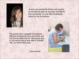 Je suis une personne timide mais quand
je connais les gens je suis très amicale et
très amusante. Je suis très travailleuse
quand je me le propose.

Ma grand-mère s’appelle Concepción.
Elle est la personne plus innocente que
j’ai connue dans ma vie. Elle pense que
si j’ai mal au dos je dois aller à l’hôpital
vite. Je l’aime beaucoup.

Laura Pérez

 