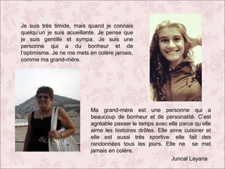 Je suis trés timide, mais quand je connais
quelqu’un je suis acueillante. Je pense que
je suis gentille et sympa. Je suis une
personne qui a du bonheur et de
l’optimisme. Je ne me mets en colère jamais,
comme ma grand-mère.

Ma grand-mère est une personne qui a
beaucoup de bonheur et de personalité. C’est
agréable passer le temps avec elle parce qu’elle
aime les histoires drôles. Elle aime cuisiner et
elle est aussi trés sportive: elle fait des
randonnées tous les jours. Elle ne se met
jamais en colère.
Juncal Layana

 