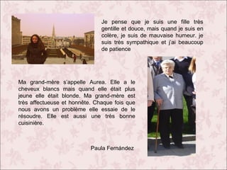 Je pense que je suis une fille très
gentille et douce, mais quand je suis en
colère, je suis de mauvaise humeur. je
suis très sympathique et j’ai beaucoup
de patience

Ma grand-mère s’appelle Aurea. Elle a le
cheveux blancs mais quand elle était plus
jeune elle était blonde. Ma grand-mère est
très affectueuse et honnête. Chaque fois que
nous avons un problème elle essaie de le
résoudre. Elle est aussi une très bonne
cuisinière.

Paula Fernández

 