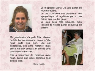 Je m’appelle Marta. Je vais parler de
mon caractère.
Je me considère une personne très
sympathique et agréable parce que
j’aime faire rire les gens.
Je suis aussi très bavarde, mais
j’essaie de ne pas parler beaucoup en
classe.

Ma grand-mère s’appelle Pilar, elle est
ne très bonne personne, parce qu’elle
nous traite très bien. Elle est
généreuse, elle aime marcher, mais
elle a mal aux genoux, et elle ne peut
pas toujours marcher.
Elle a beaucoup de patience avec
nous, parce que nous sommes sept
petites-filles.
Marta Hualde

 