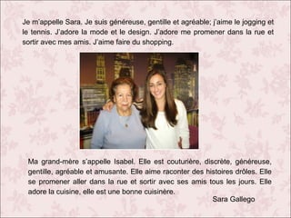 Je m’appelle Sara. Je suis généreuse, gentille et agréable; j’aime le jogging et
le tennis. J’adore la mode et le design. J’adore me promener dans la rue et
sortir avec mes amis. J’aime faire du shopping.

Ma grand-mère s’appelle Isabel. Elle est couturière, discrète, généreuse,
gentille, agréable et amusante. Elle aime raconter des histoires drôles. Elle
se promener aller dans la rue et sortir avec ses amis tous les jours. Elle
adore la cuisine, elle est une bonne cuisinère.
Sara Gallego

 