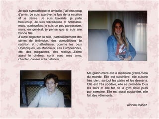 Je suis sympathique et amicale, j´ai beaucoup
d´amis. Je suis sportive, je fais de la natation
et je danse. Je suis bavarde, je parle
beaucoup. Je suis travailleuse et constante,
mais, quelquefois, je suis un peu paresseuse,
mais, en général, je pense que je suis une
bonne fille.
J´aime regarder la télé, particulièrement des
séries de télévision, des compétitions de
natation et d´athletisme, comme les Jeux
Olympiques, les Mondiaux, Les Européennes,
etc, des magazines, des realitys...J'aime
aussi le cinéma, sortir avec mes amis,
chanter, danser et la natation.

Ma grand-mère est la meilleure grand-mère
du monde. Elle est cuisinière, elle cuisine
très bien, surtout les pâtes et les desserts.
Elle est très sportive, elle se promène tous
les soirs et elle fait de la gym deux jours
par semaine. Elle est aussi couturière, elle
fait des vêtements.
Ainhoa Ibáñez

 