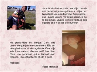 Je suis trés timide, mais quand je connais
une personne je suis génereux et j’ai de
l’amabilité. Je suis discret et fidèle parce
que quand un ami me dit un secret, je ne
le dis jamais. Quand je me réveille, je suis
égoïste et je n’ai pas de l’humour.

Ma grand-mère est unique. C’est une
personne que j’aime énormément. Elle est
très généreuse et très agréable. Quand je
vais à sa maison, elle me traité très bien.
C’est une personne qui a illuminé mon
enfance. Elle est patiente et elle à de la
modestie.
Pablo Martinez

 