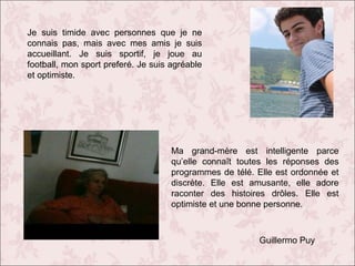 Je suis timide avec personnes que je ne
connais pas, mais avec mes amis je suis
accueillant. Je suis sportif, je joue au
football, mon sport preferé. Je suis agréable
et optimiste.

Ma grand-mère est intelligente parce
qu’elle connaît toutes les réponses des
programmes de télé. Elle est ordonnée et
discrète. Elle est amusante, elle adore
raconter des histoires drôles. Elle est
optimiste et une bonne personne.

Guillermo Puy

 