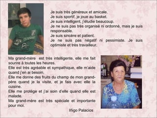Je suis très généreux et amicale.
Je suis sportif, je joue au basket.
Je suis intelligent, j’étudie beaucoup.
Je ne suis pas très organisé ni ordonné, mais je suis
responsable.
Je suis sincère et patient.
Je ne suis pas négatif ni pessimiste. Je suis
optimiste et très travailleur.
Ma grand-mère est très intelligente, elle me fait
sourire à toutes les heures.
Elle est très agrèable et sympathique, elle m’aide
quand j’en ai besoin.
Elle me donne des fruits du champ de mon grandpère quand je la visite, et je fais avec elle la
cuisine.
Elle me protège et j’ai soin d’elle quand elle est
malade.
Ma grand-mère est très spéciale et importante
pour moi.
Iñigo Palacios

 