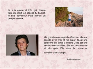 Je suis calme et très gai. J’aime
faire du sport, en spécial du basket,
je suis travailleur mais parfois un
peu paresseux.

Ma grand-mère s’appelle Carmen, elle est
gentille avec moi et ma sœur. C’est une
personne qui aime la cuisine , elle est une
très bonne cuisinière. Elle est très amicale
et très gaie. Elle aime la nature et
travailler aux champs

.
Pablo Sebastián

 