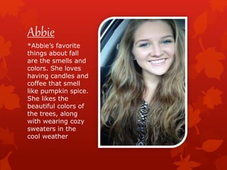 Abbie
*Abbie’s favorite
things about fall
are the smells and
colors. She loves
having candles and
coffee that smell
like pumpkin spice.
She likes the
beautiful colors of
the trees, along
with wearing cozy
sweaters in the
cool weather
 