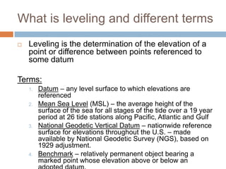 What is leveling and different terms
   Leveling is the determination of the elevation of a
    point or difference between points referenced to
    some datum

Terms:
    1.   Datum – any level surface to which elevations are
         referenced
    2.   Mean Sea Level (MSL) – the average height of the
         surface of the sea for all stages of the tide over a 19 year
         period at 26 tide stations along Pacific, Atlantic and Gulf
    3.   National Geodetic Vertical Datum – nationwide reference
         surface for elevations throughout the U.S. – made
         available by National Geodetic Survey (NGS), based on
         1929 adjustment.
    4.   Benchmark – relatively permanent object bearing a
         marked point whose elevation above or below an
 