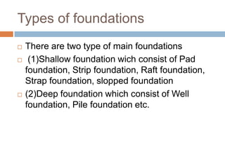 Types of foundations
   There are two type of main foundations
    (1)Shallow foundation wich consist of Pad
    foundation, Strip foundation, Raft foundation,
    Strap foundation, slopped foundation
   (2)Deep foundation which consist of Well
    foundation, Pile foundation etc.
 