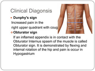 Clinical Diagonsis
 Dunphy's sign

Increased pain in the
right upper quadrant with coughing
 Obturator sign
If an inflamed appendix is in contact with the
Obturator Internus spasm of the muscle is called
Obturator sign. It is demonstrated by flexing and
internal rotation of the hip and pain is occur in
Hypogastrium

 