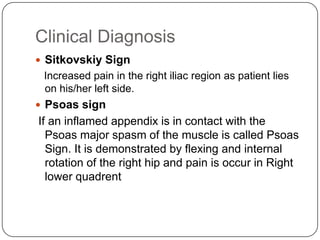 Clinical Diagnosis
 Sitkovskiy Sign

Increased pain in the right iliac region as patient lies
on his/her left side.
 Psoas sign

If an inflamed appendix is in contact with the
Psoas major spasm of the muscle is called Psoas
Sign. It is demonstrated by flexing and internal
rotation of the right hip and pain is occur in Right
lower quadrent

 