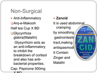 Non-Surgical
 Anti-Inflammatory

 Zancid

 Arq-e-Makooh

It is used abdominal
cramping
by smoothing
gastrointestinal
tract,making itan
antispasmodic.
It Contain
Zinger and
Malathi

Half tea Cup X BD
 Glycyrrhiza
glabra(Malathi)
Glysyrrhizin acts as
an anti-inflammatory
to inhibit the
breakdown of cortisol
and also has antibacterial properties.
Cap: Pepicone 500mg

 