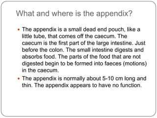 What and where is the appendix?
 The appendix is a small dead end pouch, like a

little tube, that comes off the caecum. The
caecum is the first part of the large intestine. Just
before the colon. The small intestine digests and
absorbs food. The parts of the food that are not
digested begin to be formed into faeces (motions)
in the caecum.
 The appendix is normally about 5-10 cm long and
thin. The appendix appears to have no function.

 