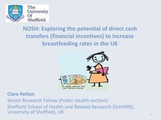 NOSH: Exploring the potential of direct cash
transfers (financial incentives) to increase
breastfeeding rates in the UK
Clare Relton
Senior Research Fellow (Public Health section)
Sheffield School of Health and Related Research (ScHARR),
University of Sheffield, UK 1
 