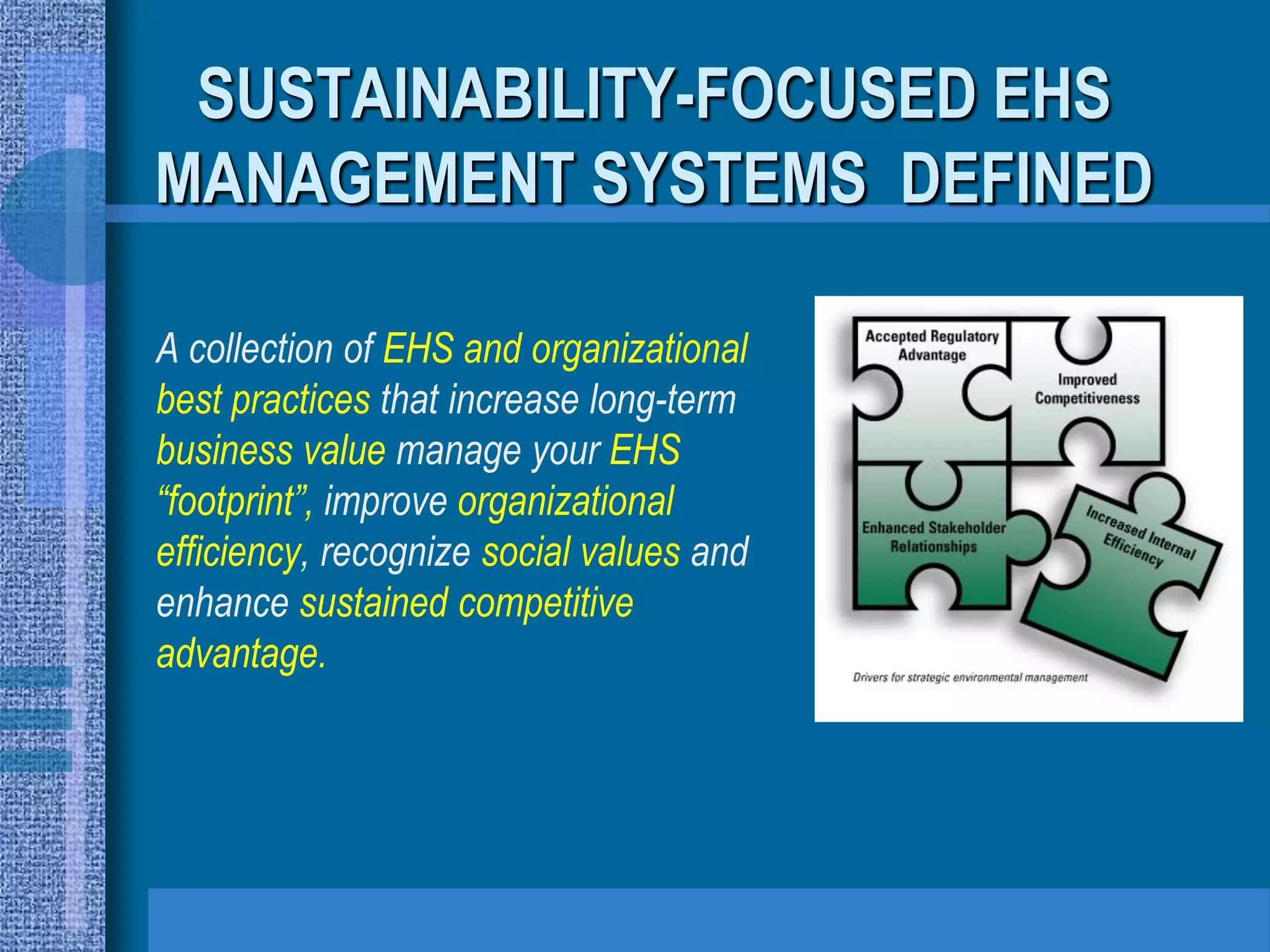 SUSTAINABILITY-FOCUSED EHS
MANAGEMENT SYSTEMS DEFINED

A collection of EHS and organizational
best practices that increase long-term
business value manage your EHS
“footprint”, improve organizational
efficiency, recognize social values and
enhance sustained competitive
advantage.
 