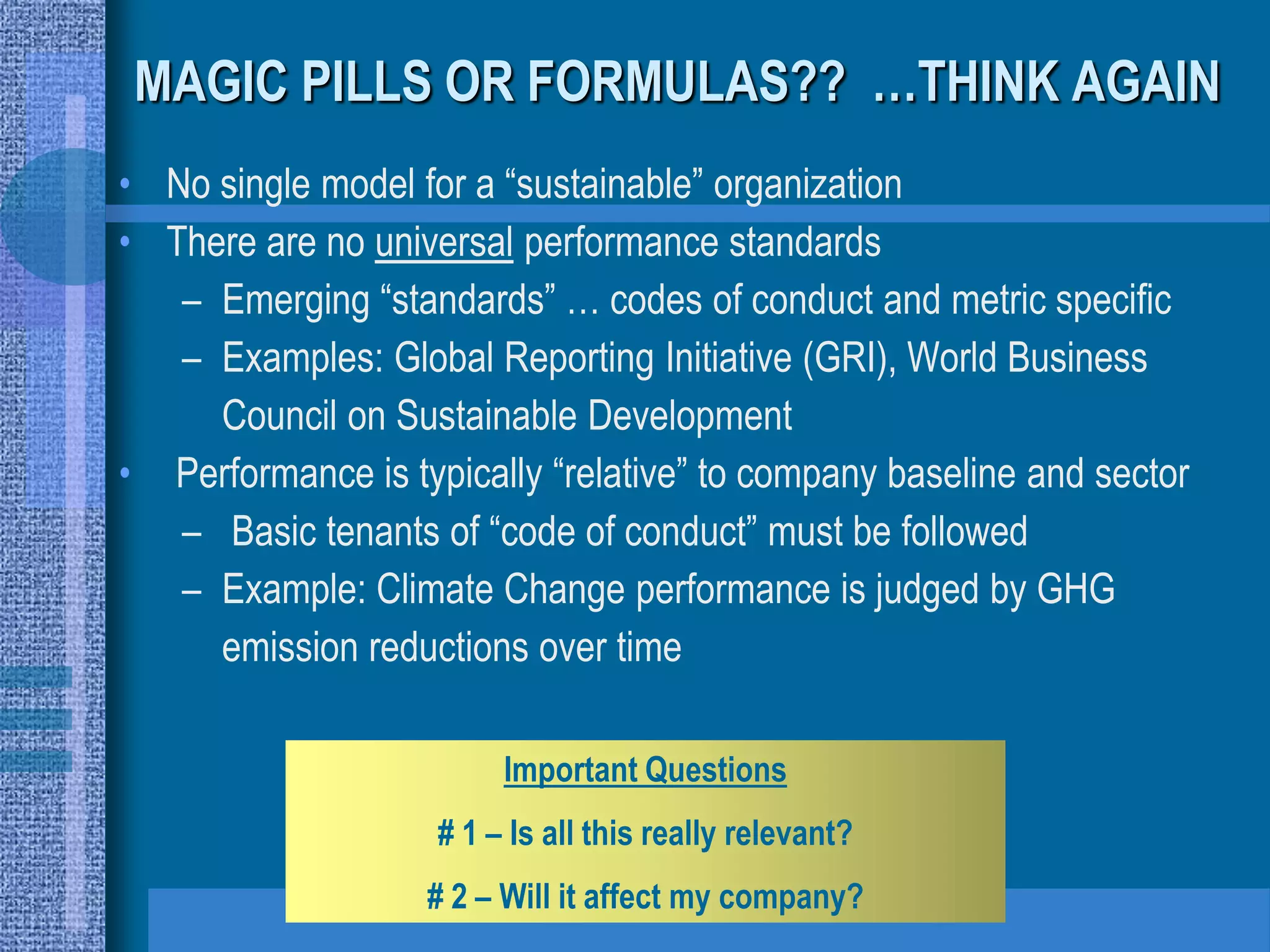 MAGIC PILLS OR FORMULAS?? …THINK AGAIN
• No single model for a “sustainable” organization
• There are no universal performance standards
   – Emerging “standards” … codes of conduct and metric specific
   – Examples: Global Reporting Initiative (GRI), World Business
     Council on Sustainable Development
• Performance is typically “relative” to company baseline and sector
   – Basic tenants of “code of conduct” must be followed
   – Example: Climate Change performance is judged by GHG
     emission reductions over time

                         Important Questions
                    # 1 – Is all this really relevant?
                   # 2 – Will it affect my company?
 