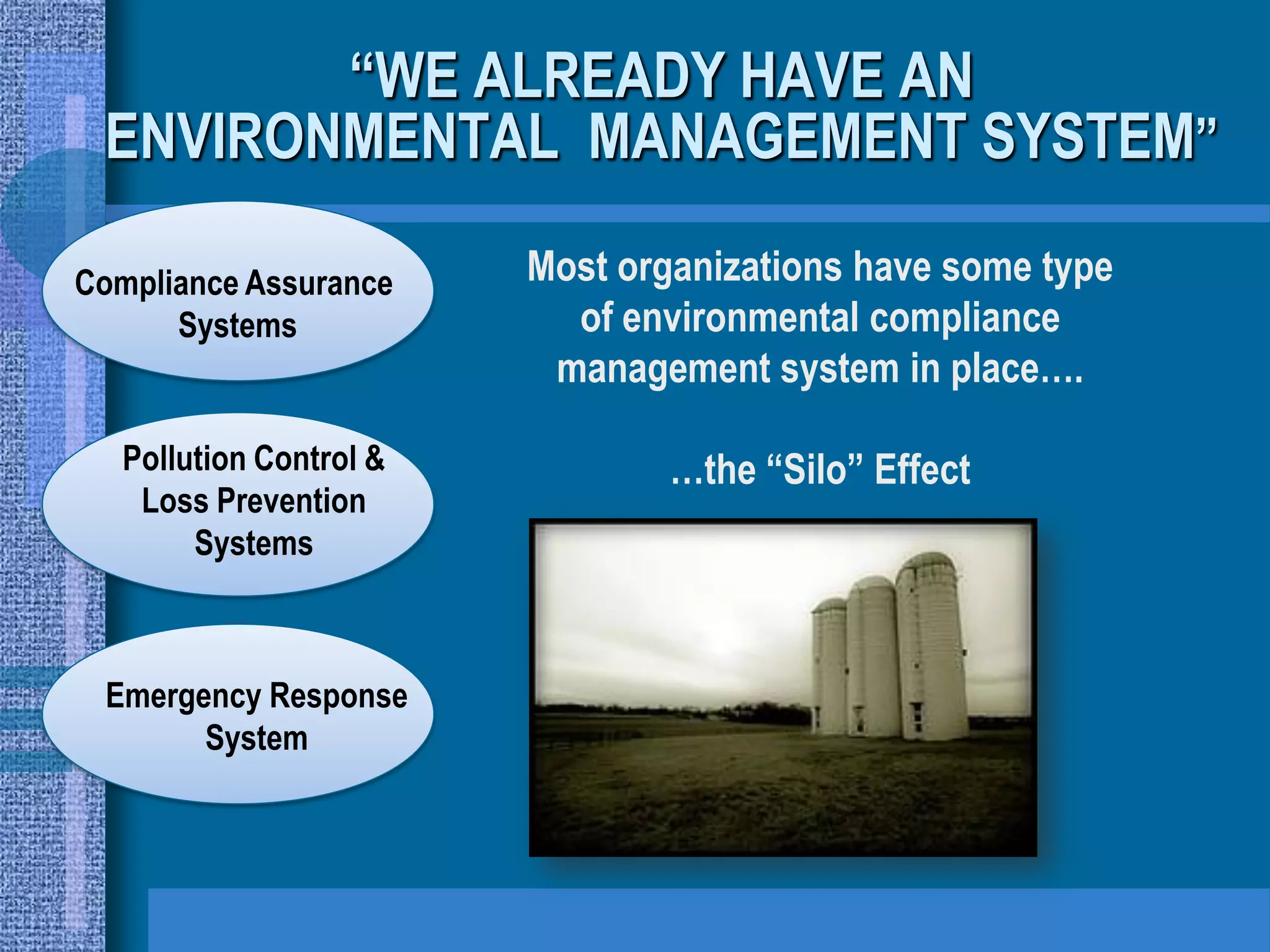 “WE ALREADY HAVE AN
 ENVIRONMENTAL MANAGEMENT SYSTEM”

Compliance Assurance     Most organizations have some type
      Systems              of environmental compliance
                          management system in place….

   Pollution Control &           …the “Silo” Effect
    Loss Prevention
        Systems



 Emergency Response
       System
 