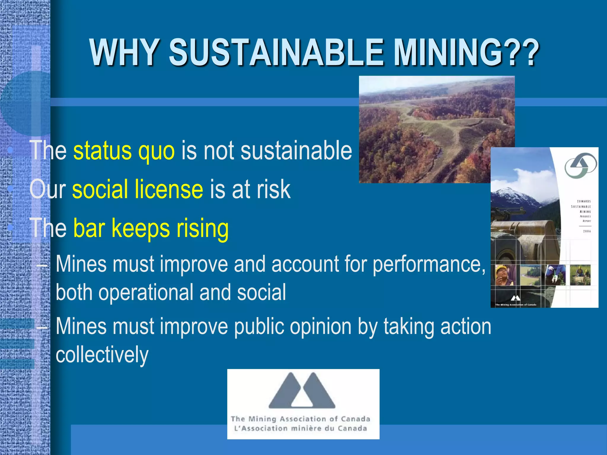 WHY SUSTAINABLE MINING??

• The status quo is not sustainable
• Our social license is at risk
• The bar keeps rising
   – Mines must improve and account for performance,
     both operational and social
   – Mines must improve public opinion by taking action
     collectively
 