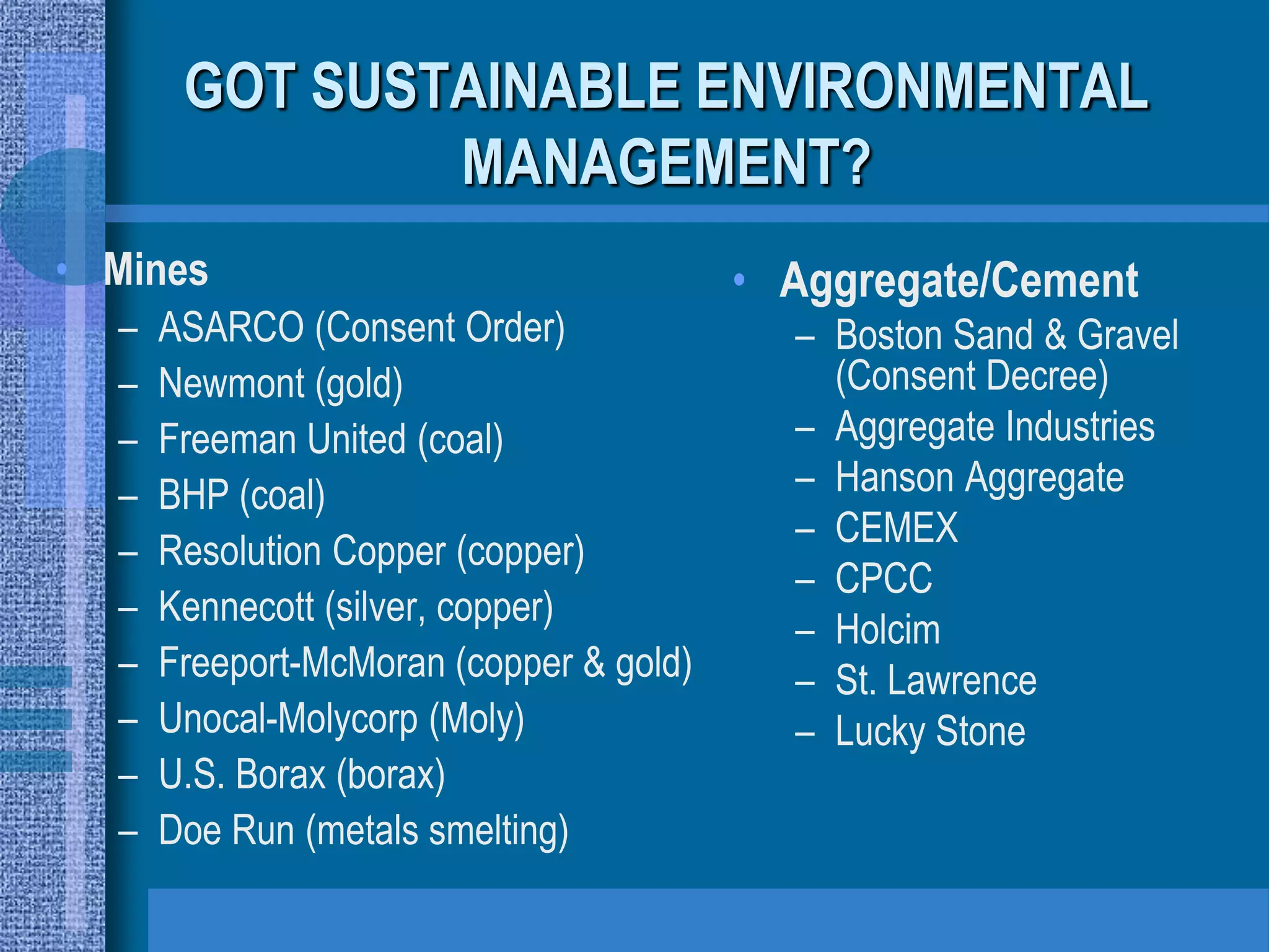 GOT SUSTAINABLE ENVIRONMENTAL
               MANAGEMENT?
• Mines                                  • Aggregate/Cement
  –   ASARCO (Consent Order)               – Boston Sand & Gravel
  –   Newmont (gold)                         (Consent Decree)
  –   Freeman United (coal)                – Aggregate Industries
  –   BHP (coal)                           – Hanson Aggregate
                                           – CEMEX
  –   Resolution Copper (copper)
                                           – CPCC
  –   Kennecott (silver, copper)
                                           – Holcim
  –   Freeport-McMoran (copper & gold)     – St. Lawrence
  –   Unocal-Molycorp (Moly)               – Lucky Stone
  –   U.S. Borax (borax)
  –   Doe Run (metals smelting)
 