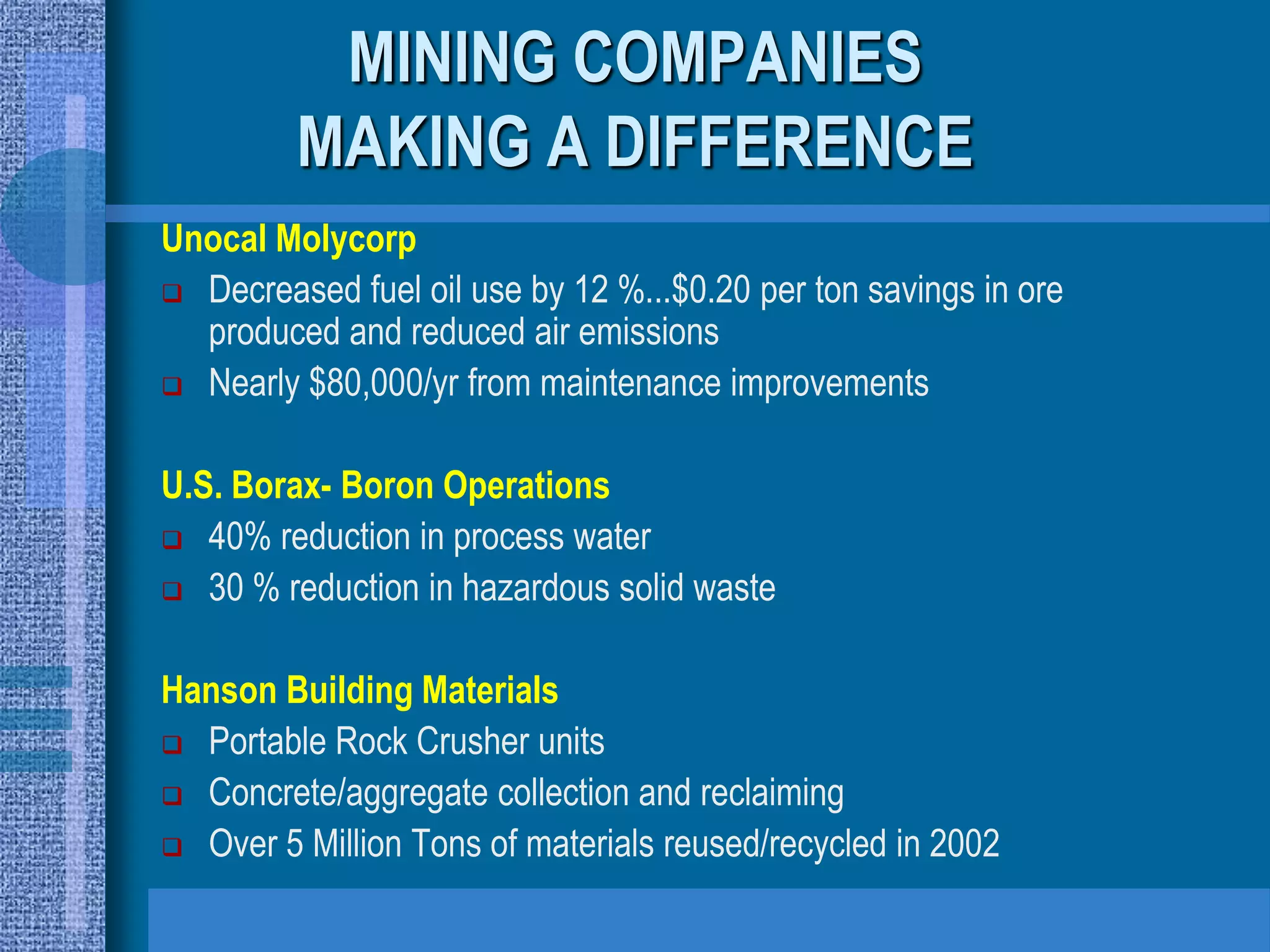 MINING COMPANIES
         MAKING A DIFFERENCE
Unocal Molycorp
 Decreased fuel oil use by 12 %...$0.20 per ton savings in ore
  produced and reduced air emissions
 Nearly $80,000/yr from maintenance improvements



U.S. Borax- Boron Operations
 40% reduction in process water

 30 % reduction in hazardous solid waste



Hanson Building Materials
 Portable Rock Crusher units

 Concrete/aggregate collection and reclaiming

 Over 5 Million Tons of materials reused/recycled in 2002
 