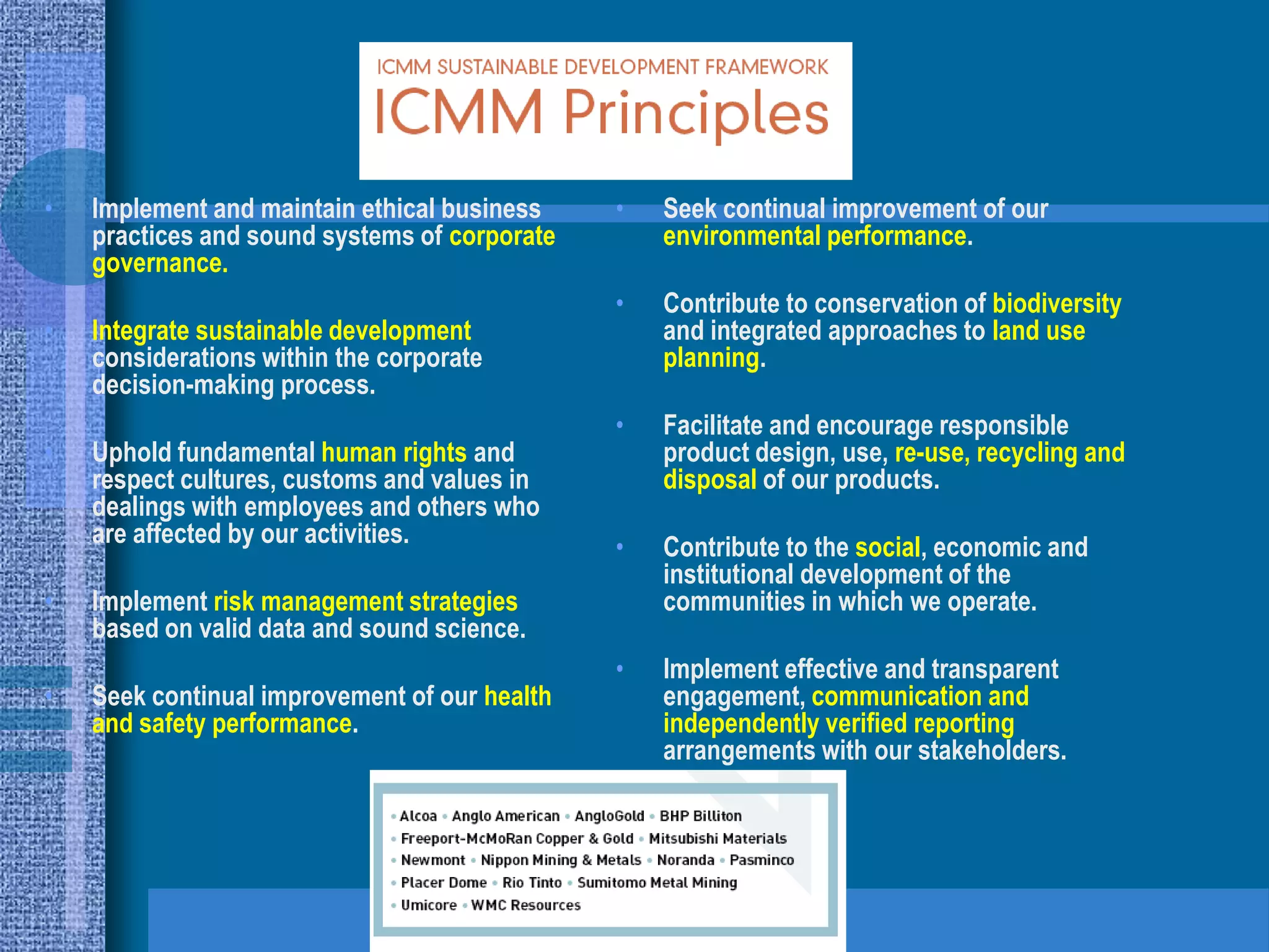 •   Implement and maintain ethical business    •   Seek continual improvement of our
    practices and sound systems of corporate       environmental performance.
    governance.
                                               •   Contribute to conservation of biodiversity
•   Integrate sustainable development              and integrated approaches to land use
    considerations within the corporate            planning.
    decision-making process.
                                               •   Facilitate and encourage responsible
•   Uphold fundamental human rights and            product design, use, re-use, recycling and
    respect cultures, customs and values in        disposal of our products.
    dealings with employees and others who
    are affected by our activities.            •   Contribute to the social, economic and
                                                   institutional development of the
•   Implement risk management strategies           communities in which we operate.
    based on valid data and sound science.
                                               •   Implement effective and transparent
•   Seek continual improvement of our health       engagement, communication and
    and safety performance.                        independently verified reporting
                                                   arrangements with our stakeholders.
 
