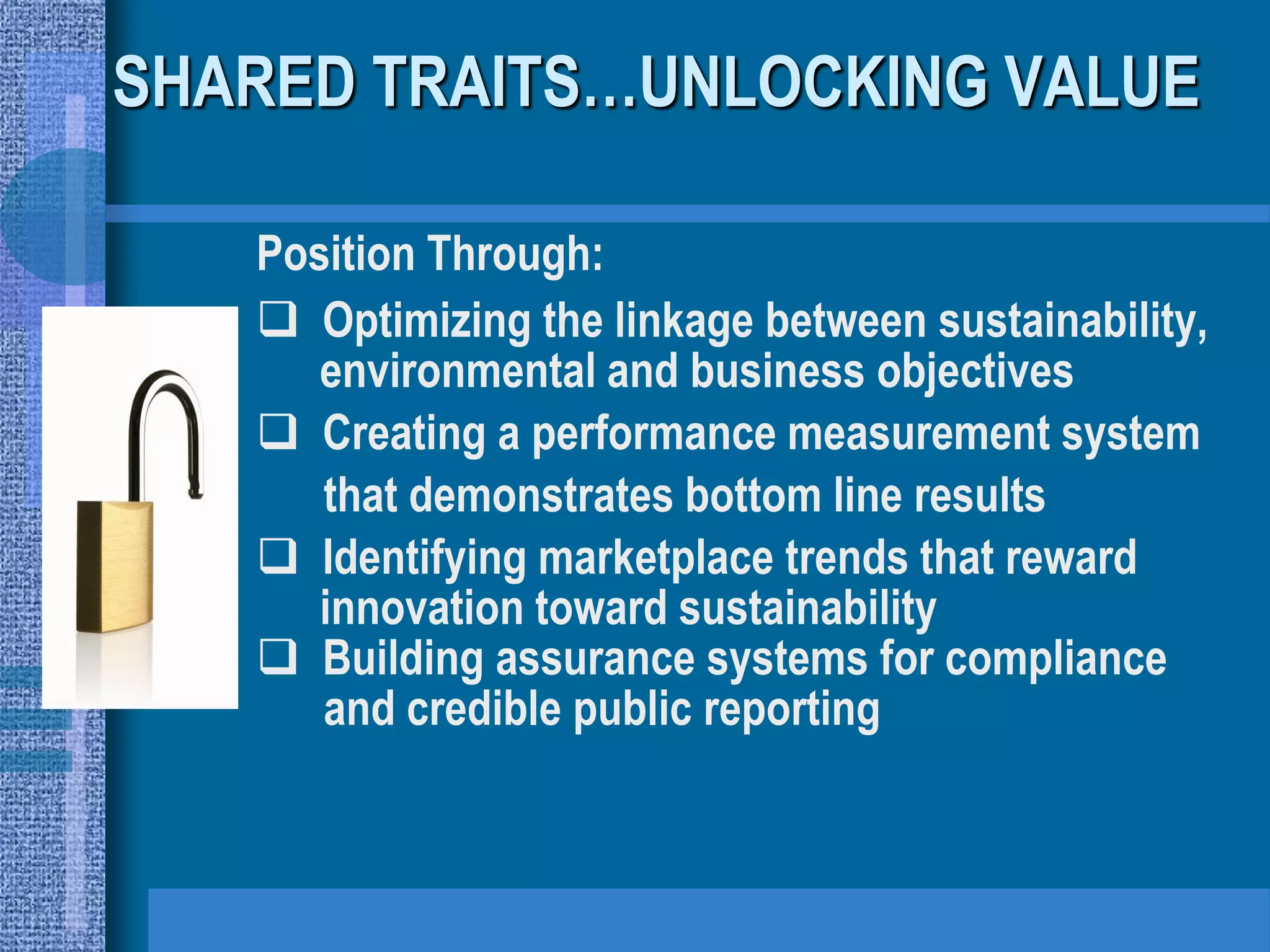 SHARED TRAITS…UNLOCKING VALUE

   Position Through:
    Optimizing the linkage between sustainability,
      environmental and business objectives
    Creating a performance measurement system
      that demonstrates bottom line results
    Identifying marketplace trends that reward
      innovation toward sustainability
    Building assurance systems for compliance
      and credible public reporting
 