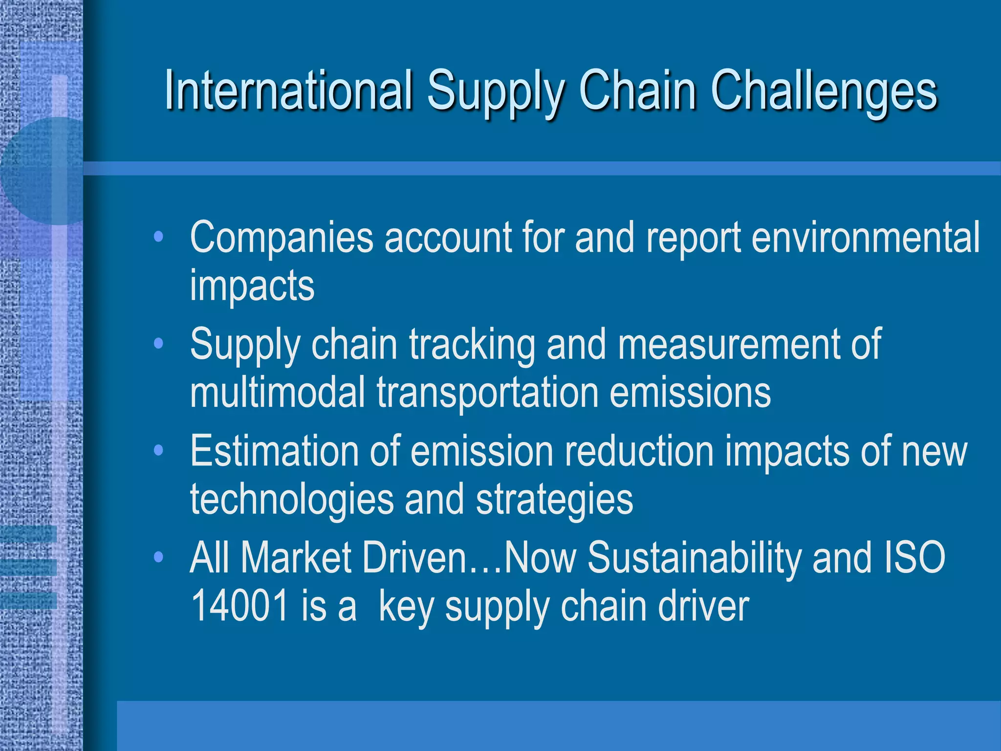 International Supply Chain Challenges

• Companies account for and report environmental
  impacts
• Supply chain tracking and measurement of
  multimodal transportation emissions
• Estimation of emission reduction impacts of new
  technologies and strategies
• All Market Driven…Now Sustainability and ISO
  14001 is a key supply chain driver
 