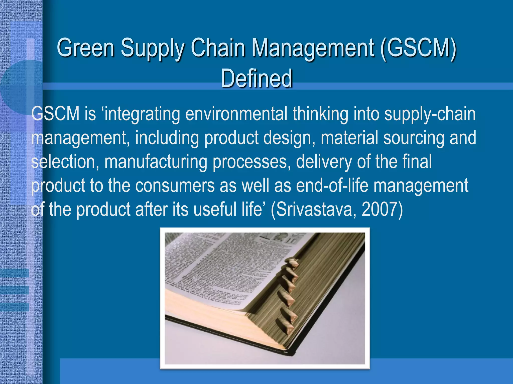 Green Supply Chain Management (GSCM)
                  Defined
GSCM is ‘integrating environmental thinking into supply-chain
management, including product design, material sourcing and
selection, manufacturing processes, delivery of the final
product to the consumers as well as end-of-life management
of the product after its useful life’ (Srivastava, 2007)
 