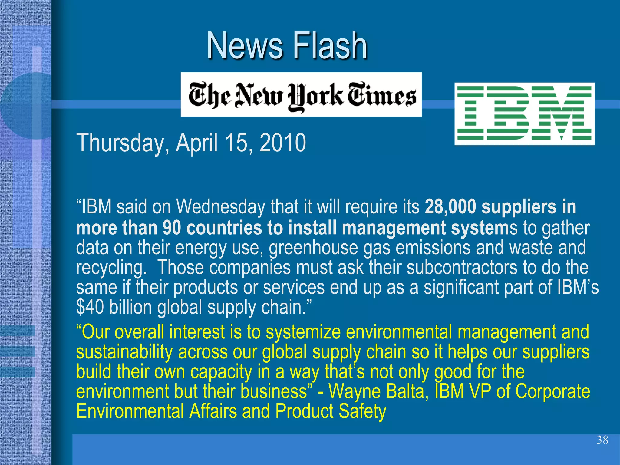 News Flash

Thursday, April 15, 2010

“IBM said on Wednesday that it will require its 28,000 suppliers in
more than 90 countries to install management systems to gather
data on their energy use, greenhouse gas emissions and waste and
recycling. Those companies must ask their subcontractors to do the
same if their products or services end up as a significant part of IBM’s
$40 billion global supply chain.”
“Our overall interest is to systemize environmental management and
sustainability across our global supply chain so it helps our suppliers
build their own capacity in a way that’s not only good for the
environment but their business” - Wayne Balta, IBM VP of Corporate
Environmental Affairs and Product Safety
                                                                       38
 