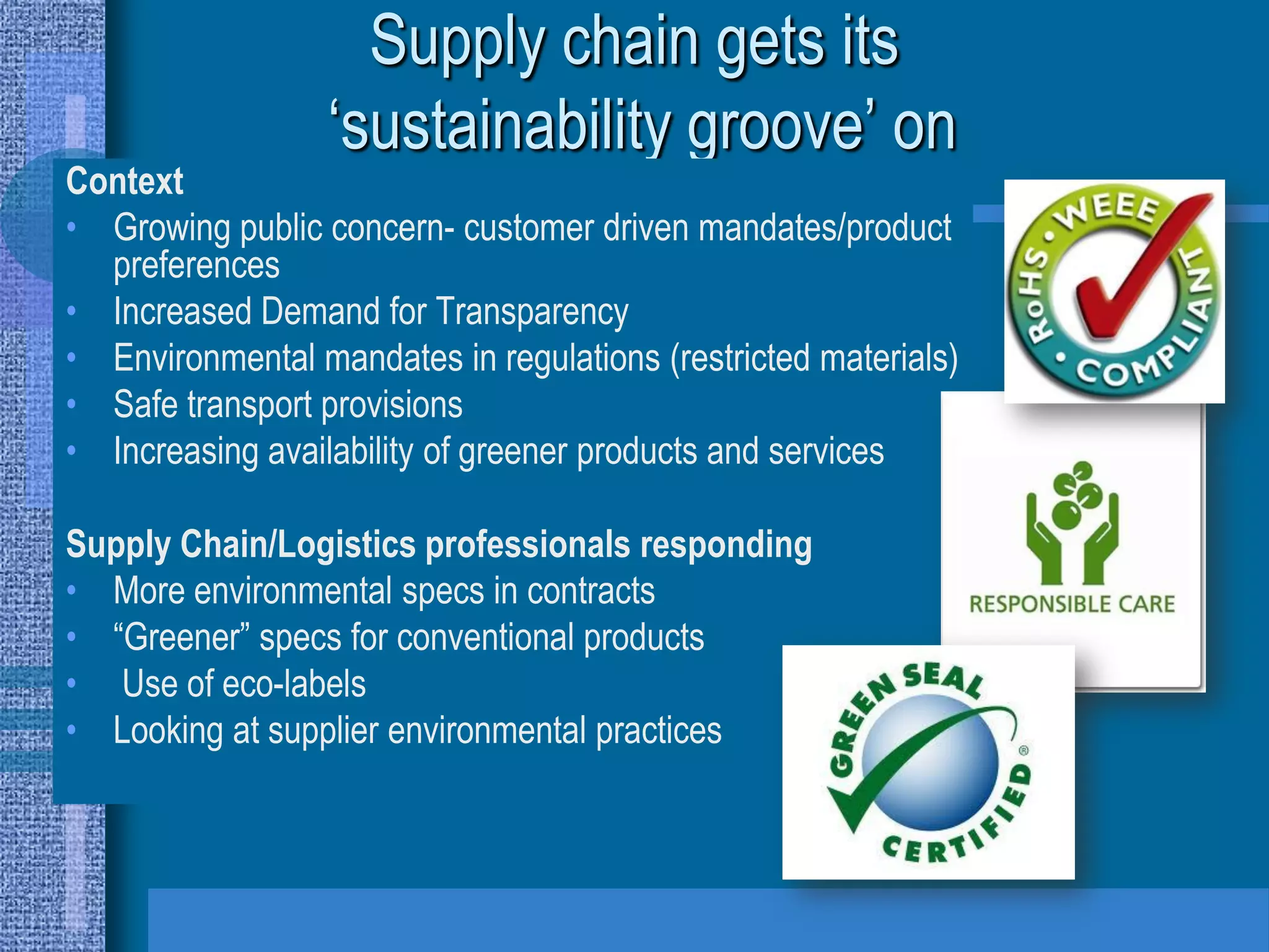 Supply chain gets its
                  ‘sustainability groove’ on
Context
• Growing public concern- customer driven mandates/product
  preferences
• Increased Demand for Transparency
• Environmental mandates in regulations (restricted materials)
• Safe transport provisions
• Increasing availability of greener products and services

Supply Chain/Logistics professionals responding
• More environmental specs in contracts
• “Greener” specs for conventional products
• Use of eco-labels
• Looking at supplier environmental practices
 