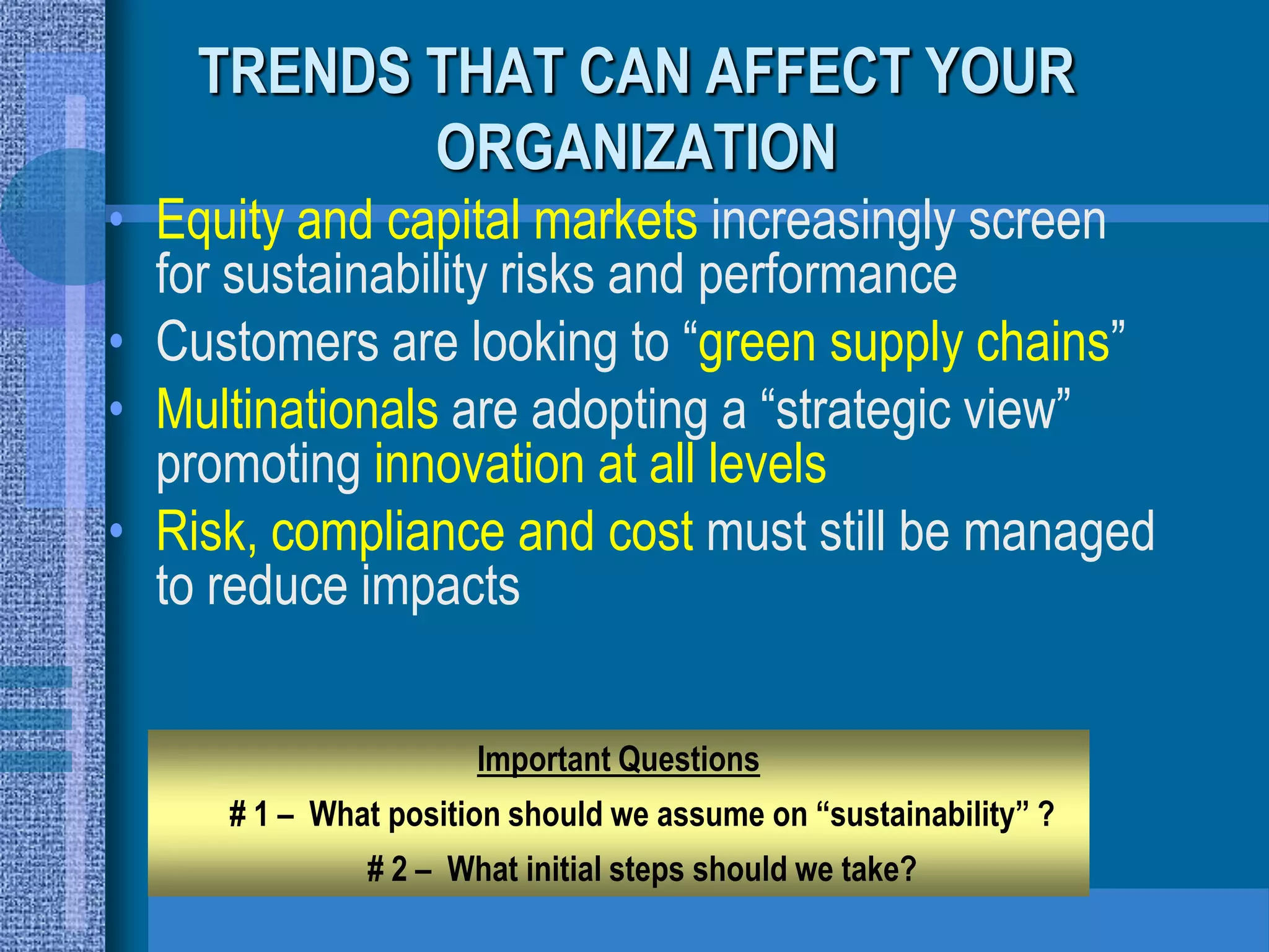 TRENDS THAT CAN AFFECT YOUR
           ORGANIZATION
• Equity and capital markets increasingly screen
  for sustainability risks and performance
• Customers are looking to “green supply chains”
• Multinationals are adopting a “strategic view”
  promoting innovation at all levels
• Risk, compliance and cost must still be managed
  to reduce impacts

                      Important Questions
     # 1 – What position should we assume on “sustainability” ?
              # 2 – What initial steps should we take?
 