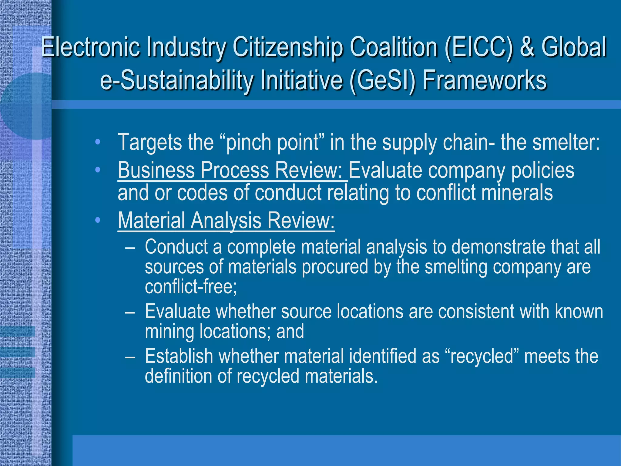 Electronic Industry Citizenship Coalition (EICC) & Global
      e-Sustainability Initiative (GeSI) Frameworks

     • Targets the “pinch point” in the supply chain- the smelter:
     • Business Process Review: Evaluate company policies
       and or codes of conduct relating to conflict minerals
     • Material Analysis Review:
        – Conduct a complete material analysis to demonstrate that all
          sources of materials procured by the smelting company are
          conflict-free;
        – Evaluate whether source locations are consistent with known
          mining locations; and
        – Establish whether material identified as “recycled” meets the
          definition of recycled materials.
 