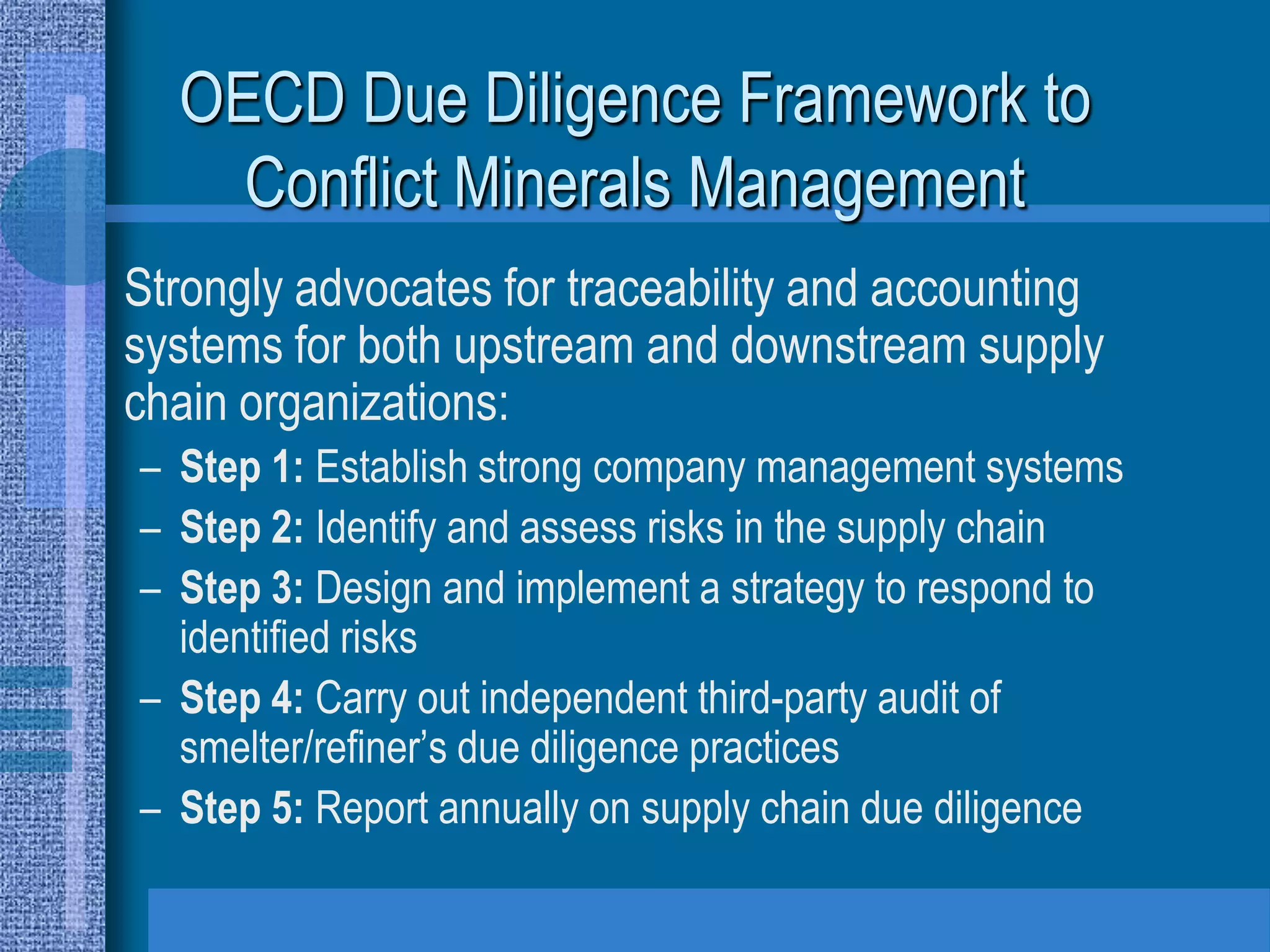 OECD Due Diligence Framework to
    Conflict Minerals Management
Strongly advocates for traceability and accounting
systems for both upstream and downstream supply
chain organizations:
– Step 1: Establish strong company management systems
– Step 2: Identify and assess risks in the supply chain
– Step 3: Design and implement a strategy to respond to
  identified risks
– Step 4: Carry out independent third-party audit of
  smelter/refiner’s due diligence practices
– Step 5: Report annually on supply chain due diligence
 