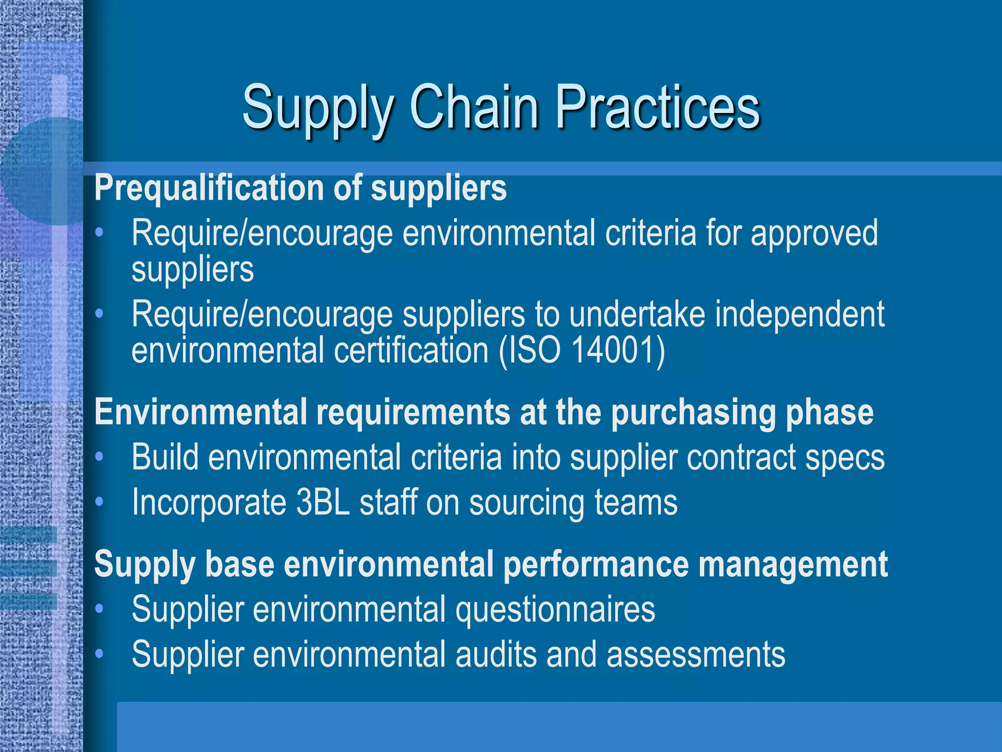 Supply Chain Practices
Prequalification of suppliers
• Require/encourage environmental criteria for approved
  suppliers
• Require/encourage suppliers to undertake independent
  environmental certification (ISO 14001)
Environmental requirements at the purchasing phase
• Build environmental criteria into supplier contract specs
• Incorporate 3BL staff on sourcing teams
Supply base environmental performance management
• Supplier environmental questionnaires
• Supplier environmental audits and assessments
 