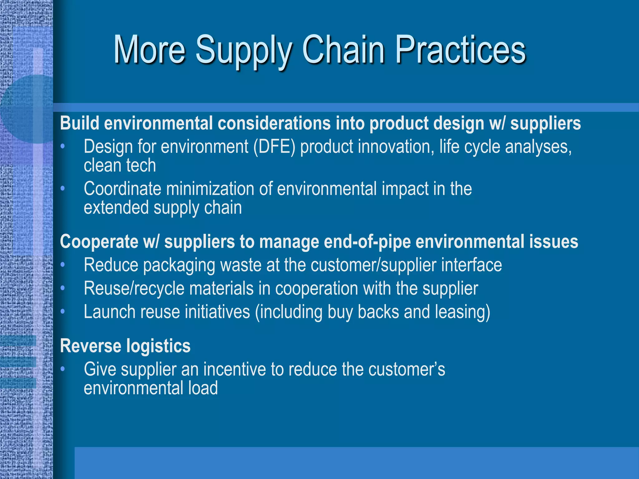 More Supply Chain Practices
Build environmental considerations into product design w/ suppliers
• Design for environment (DFE) product innovation, life cycle analyses,
   clean tech
• Coordinate minimization of environmental impact in the
   extended supply chain
Cooperate w/ suppliers to manage end-of-pipe environmental issues
• Reduce packaging waste at the customer/supplier interface
• Reuse/recycle materials in cooperation with the supplier
• Launch reuse initiatives (including buy backs and leasing)
Reverse logistics
• Give supplier an incentive to reduce the customer’s
  environmental load
 