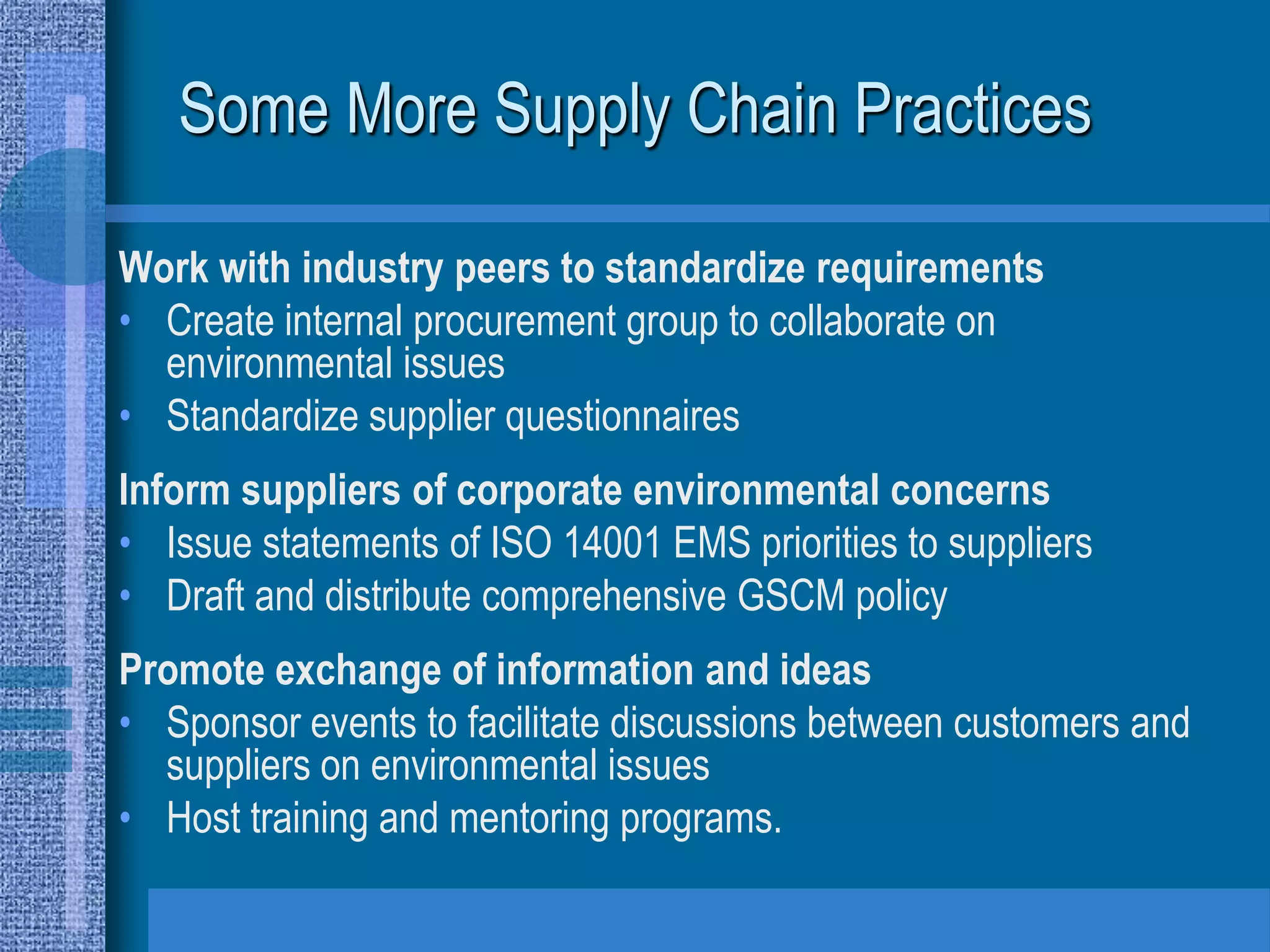Some More Supply Chain Practices

Work with industry peers to standardize requirements
• Create internal procurement group to collaborate on
  environmental issues
• Standardize supplier questionnaires
Inform suppliers of corporate environmental concerns
• Issue statements of ISO 14001 EMS priorities to suppliers
• Draft and distribute comprehensive GSCM policy
Promote exchange of information and ideas
• Sponsor events to facilitate discussions between customers and
  suppliers on environmental issues
• Host training and mentoring programs.
 