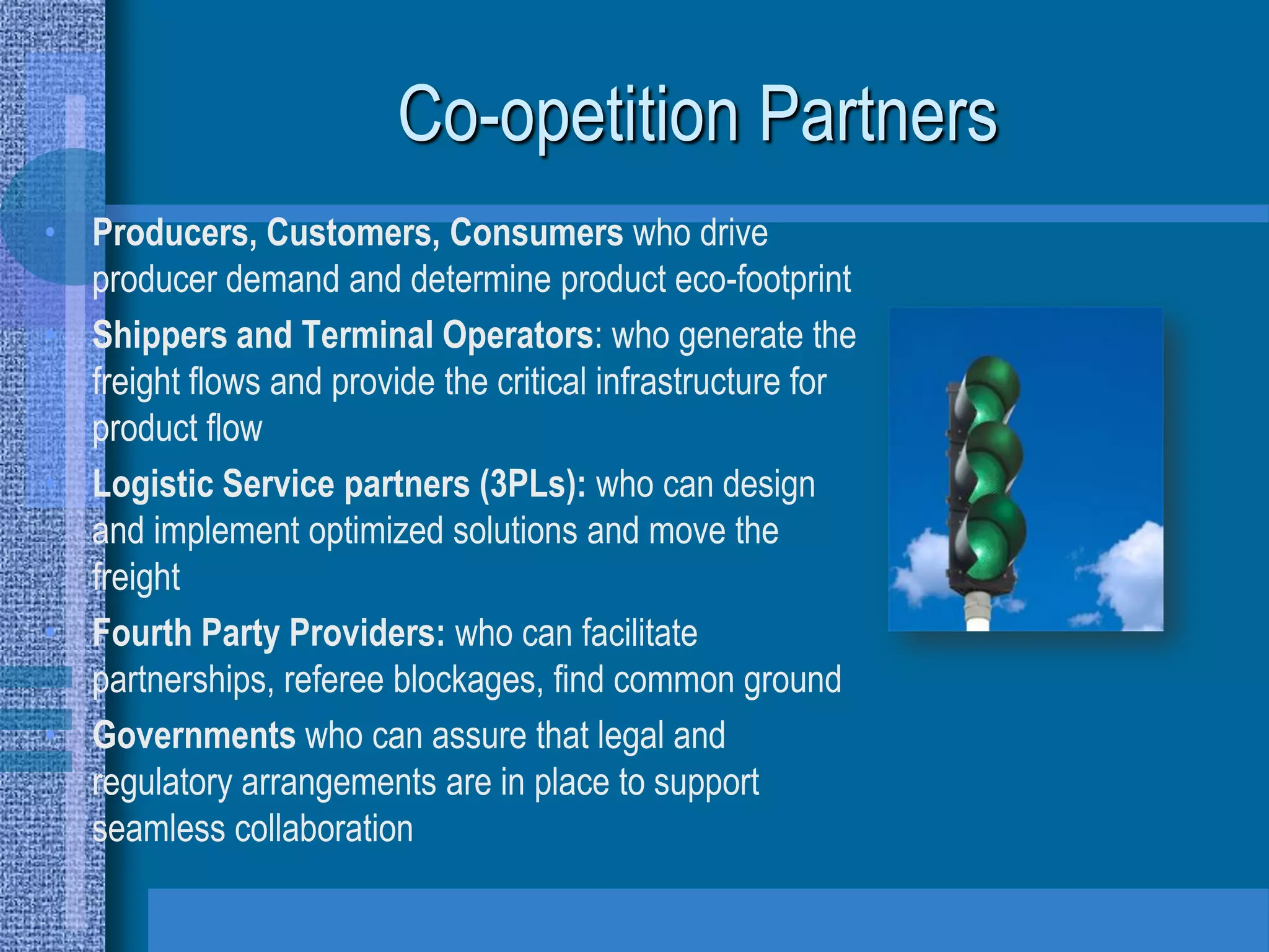 Co-opetition Partners
• Producers, Customers, Consumers who drive
  producer demand and determine product eco-footprint
• Shippers and Terminal Operators: who generate the
  freight flows and provide the critical infrastructure for
  product flow
• Logistic Service partners (3PLs): who can design
  and implement optimized solutions and move the
  freight
• Fourth Party Providers: who can facilitate
  partnerships, referee blockages, find common ground
• Governments who can assure that legal and
  regulatory arrangements are in place to support
  seamless collaboration
 