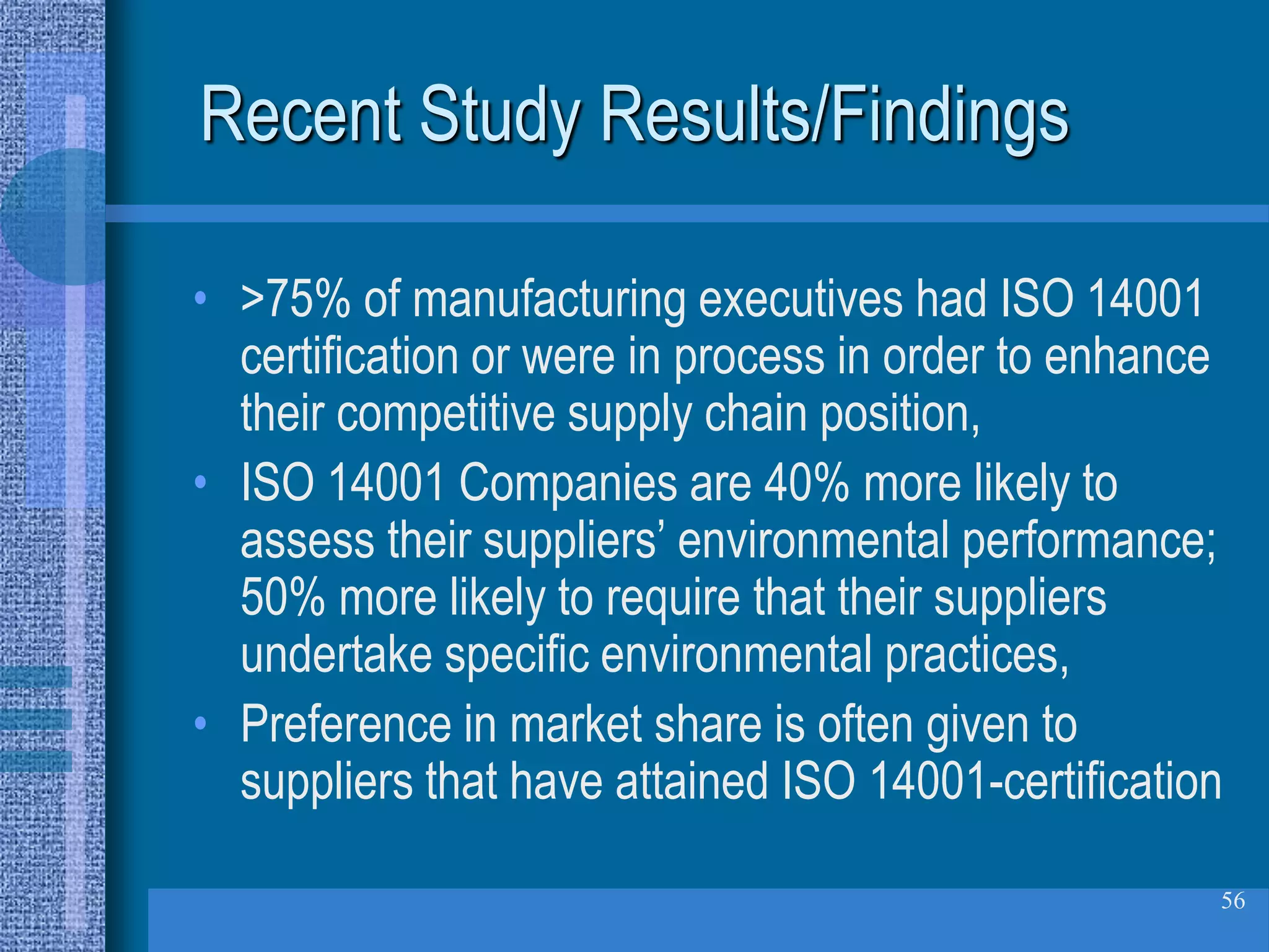Recent Study Results/Findings

• >75% of manufacturing executives had ISO 14001
  certification or were in process in order to enhance
  their competitive supply chain position,
• ISO 14001 Companies are 40% more likely to
  assess their suppliers’ environmental performance;
  50% more likely to require that their suppliers
  undertake specific environmental practices,
• Preference in market share is often given to
  suppliers that have attained ISO 14001-certification

                                                     56
 